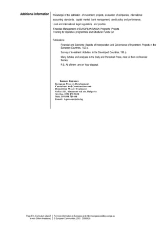 Page 5/5 - Curriculum vitae of
Ivanov Stilian Anastasov)
For more information on Europass go to http://europass.cedefop.europa.eu
© European Communities, 2003 20060628
Additional information Knowledge of the estimation of investment projects, evaluation of companies, international
accounting standards, capital market, bank management, credit policy and performance,
Local and international legal regulations and practice.
Financial Management of EUROPEAN UNION Programs’ Projects
Training for Operative programmes and Structural Funds EU
Publications:
Financial and Economic Aspects of Incorporation and Governance of Investment Projects in the
European Countries, 102 p.
Survey of investment Activities in the Developed Countries, 186 p.
Many Articles and analyses in the Daily and Periodical Press, most of them on financial
themes.
P.S. All of them are on Your disposal.
Kamen Goranov
European Projects Development
Consultant and Construction and
Demolition Waste Treatment
Sofia 1111, Simeonov vek str. Bulgaria
Tel./fax. 3592 870 9838
Mob. 359 898 719400
E-mail: kgoranov@abv.bg
 