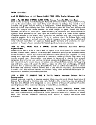 WORK EXPERIENCE
April, 28, 2015 to June 19, 2015 Cashier DOUBLE TREE HOTEL, Omaha, Nebraska, USA
2006 to April 25, 2015, EMBASSY SUITES HOTEL, Omaha, Nebraska, USA. Front Desk
Greet, register and assign room to hotel guest. Make and confirm reservations. Verify customers’ credit;
will pay for accomodations. issue room keys; escort intruction to bellhops. keep record of room
avaliability and guests’ accounts manually of computerized. perform bookkeeping activities, such as
balancing accounts and conducting nigth audits. post charges to ledgers for rooms, food, beverage and
phone calls. Compute bills, collect payments and make changes for guests. transmit and receive
messages; use phone and switchboards. Contact husekeeping or maintenance staff, when guests report
problems. advise housekeeping staff, when rooms are vacated and ready to be cleaned. Answer a variety
of inquiries pertaining to hotel service, guests’ registration and travel directions. Make remommendations
regarding shopping, dining entertainments. Fill in for positions, where the Embassy Suites need
assistance. Date-stamp, sort and rack incoming mail and messages. Arrange local tours, call taxis and
make restaurant reservations for customers. Record guests’ comments and complaints; also refer
customers to Managers. Review accounts and charges to guests during check-out process.
2001 to 2004, PACTO TOUR & TRAVEL, Jakarta, Indonesia, Customers Service
Representative
Worked in this agency; acted as central point for inquiries about money grams and money transfer
services. Provided leaflets, guidance, pricing and product informations as appropriate. Completed money
transfer transactions; ensured accurate and timely informations was collected from customers. Processed
money gram paperwork; provided documents to customers. maintained effective filing system and
records. ensured report documentations were passed to transferred to regional level; ensured
complaince. Ensured monies were recevied, maintained records and stored securely with retail until, then
sent via external courier service. Ensured well-stocked areas with point-of sale promotion literatur, pricing
data and forms. Liaison with vendors to obtain new stock. Via advice from Line Manager, distributed
promotion fliers to customers within shop. Ensured Service Desk was staffed. Prepared reports on volume
transactions and customers’ feedback. Provided data to Line Manager daily/weekly. Obtained/recorded
customers’ data. Also developed database on customers’ buying habits. Ensured security of retail unit.
responsible for maintenance and store apprearance
1998 to 2000, P.T SMAILING TOUR & TRAVEL, Jakarta Indonesia, Cutomer Service
Representative
Assisted customers; responded in inquiries regarding tickets, reservations and detailed checking-in and
boarding flights. Listened to Help Desk voice mails. Worked in office environment, while taking inbound
Help Desk calls. Checked online; categorized and solved problems and issues of customes immediately
according to rules. Helped customers in boarding aircraft and issues travel tickets.
1993 to 1997, P.S.P Group Retail Company, Jakarta, Indonesia, Retail Sales
Associate/Costumer Service Representative Worked in a Customer-focused Retail Sales Associate;
had a solid understanding of the dynamics of a retail apparel and fashion store. Energetic and reliable
Retail Sales Associate, Maintained outstanding public relations in high-end merchandise retail
environment.
 