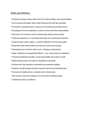 Skills and Abilities :
* Working at Embassy Suites Hotel at the Front Desk handling many responsibilities
* Communicate with people, follow varied directives and hold high standards
* Successful in assisting diverse customers and providing aoustanding service
* Knowledge of front-end operations, customer service and other responsibilities
* Goal-driven and customer-service oriented-enjoy helping diverse people
* Profesional experience in overseeing major tasks and maintaining productivity
* Supervise tasks, public relations, customer satifactions and ensuring quality
* Respectful-make positive difference at all times-solve issues quickly
* Outstanding communication skills in ever –changing working places
* Highly motivated and exceptionally efficient – even under pressure of deadlines
* Productive profesional-versatile; accept responsibility with superior results
* Detail-oriented person who stives for execellece consistently
* Achiever-hold high standards consistently-have leadership abilities
* Organize complex projects-prioritize important tasks and complicated duties
* Punctual and reliable person; complete work on timelu basis
* Hard worker; productive employee, who is focused on designed goals
* Confident-focused on excellence
 