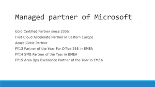 Managed partner of Microsoft
Gold Certified Partner since 2006
First Cloud Accelerate Partner in Eastern Europe
Azure Circle Partner
FY13 Partner of the Year For Office 365 in EMEA
FY14 SMB Partner of the Year in EMEA
FY15 Area Ops Excellence Partner of the Year in EMEA