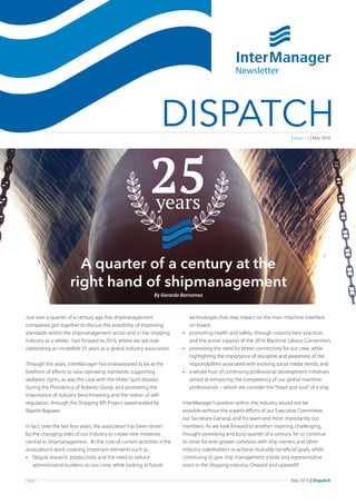 Page 1 May 2016 | Dispatch
DISPATCH
Just over a quarter of a century ago five shipmanagement
companies got together to discuss the possibility of improving
standards within the shipmanagement sector and in the shipping
industry as a whole. Fast forward to 2016, where we are now
celebrating an incredible 25 years as a global industry association.
Through the years, InterManager has endeavoured to be at the
forefront of efforts to raise operating standards; supporting
seafarers’rights, as was the case with the Hebei Sprit disaster,
during the Presidency of Roberto Giorgi, and promoting the
importance of industry benchmarking and the notion of self-
regulation, through the Shipping KPI Project spearheaded by
Rajaish Bajpaee.
In fact, over the last four years, the association has been driven
by the changing tides of our industry to create new initiatives
central to shipmanagement. At the core of current activities is the
association’s work covering important elements such as:
•	 fatigue research, productivity and the need to reduce
administrative burdens on our crew, while looking at future
technologies that may impact on the man–machine interface
on board;
•	 promoting health and safety, through industry best practices
and the active support of the 2016 Maritime Labour Convention;
•	 promoting the need for better connectivity for our crew, while
highlighting the importance of discipline and awareness of the
responsibilities associated with evolving social media trends; and
•	 a whole host of continuing professional development initiatives
aimed at enhancing the competency of our global maritime
professionals – whom we consider the “heart and soul”of a ship.
InterManager’s position within the industry would not be
possible without the superb efforts of our Executive Committee,
our Secretary-General, and his team and most importantly our
members. As we look forward to another inspiring, challenging,
thought-provoking and busy quarter of a century, let us continue
to strive for ever greater cohesion with ship owners and other
industry stakeholders to achieve mutually beneficial goals, while
continuing to give ship management a bold and representative
voice in the shipping industry. Onward and upward!!!
Newsletter
| Issue 13 | May 2016
A quarter of a century at the
right hand of shipmanagement
By Gerardo Borromeo
 