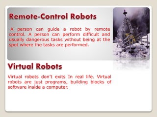A person can guide a robot by remote
control. A person can perform difficult and
usually dangerous tasks without being at the
spot where the tasks are performed.
Virtual robots don’t exits In real life. Virtual
robots are just programs, building blocks of
software inside a computer.
 