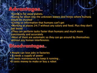 Going to far away planets.
Going far down into the unknown waters and mines where humans
would be crushed
Giving us information that humans can't get
Working at places 24/7 without any salary and food. Plus they don't
get bored
They can perform tasks faster than humans and much more
consistently and accurately
Most of them are automatic so they can go around by themselves
without any human interference.
 People can lose jobs in factories
 It needs a supply of power
It needs maintenance to keep it running .
It costs money to make or buy a robot
 