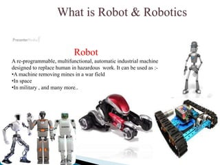 Robot
A re-programmable, multifunctional, automatic industrial machine
designed to replace human in hazardous work. It can be used as :-
•A machine removing mines in a war field
•In space
•In military , and many more..
 