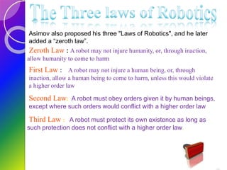 Asimov also proposed his three "Laws of Robotics", and he later
added a “zeroth law”.
Zeroth Law : A robot may not injure humanity, or, through inaction,
allow humanity to come to harm
First Law : A robot may not injure a human being, or, through
inaction, allow a human being to come to harm, unless this would violate
a higher order law
Second Law: A robot must obey orders given it by human beings,
except where such orders would conflict with a higher order law
Third Law : A robot must protect its own existence as long as
such protection does not conflict with a higher order law.
 