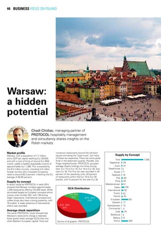 44 BUSINESS FOCUS ON POLAND
Chadi Chidiac, managing partner of
PROTOCOL hospitality management
and consultancy shares insights on the
Polish markets
Market profile
Warsaw, with a population of 1.7 million
and a GDP per capita reaching Eur 28,000,
and with a cost of living of around Eur 950/
month, yields a healthy disposable income of
approximately Eur 1,380. This is boosted by
the 8.5 million tourists, including 2.8 million
foreign tourists who increased occupancy
rates to around 60.3 percent; matching the EU
average of 60.85 percent.
Supply by concept
A recent study by PROTOCOL in early 2014
showed that Warsaw numbers approximately
1,258 restaurants offering 133,000 seats. While
dominated largely by European concepts ethnic
cuisine units number 292, with 130-strong
Italian restaurants. International concepts and
coffee shops also have a strong presence, with
79 outlets. A weak presence of international
chains was recorded.
Average check repartition
The same PROTOCOL study showed that
Warsaw’s restaurants charge a relatively
lower guest check average (GCA) than any
other Western European capital. There are
GCA Distribution
Warsaw:
a hidden
potential
Source of all graphs: PROTOCOL
Supply by Concept
numerous restaurants around the old town
square and along the "royal route", but many
of these are expensive. There are some great
finds in the diplomatic quarter, Powišle, and
Praga neighborhoods. PROTOCOL grouped
average checks findings into three pricing
tiers: Eur 7.5 to Eur 18, Eur 18 to Eur 30, and
over Eur 30. The first tier was recorded in 45
percent of the operating units, 40 percent
of restaurants within the Eur 18 to Eur 30
bracket, and 15 percent for the over Eur 30
 