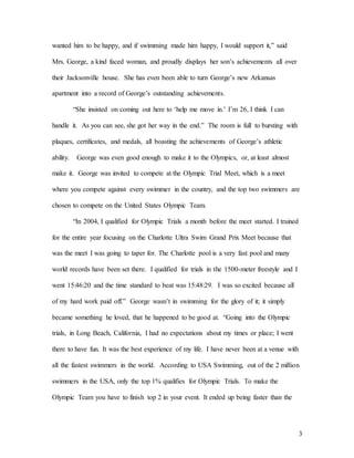 3
wanted him to be happy, and if swimming made him happy, I would support it,” said
Mrs. George, a kind faced woman, and proudly displays her son’s achievements all over
their Jacksonville house. She has even been able to turn George’s new Arkansas
apartment into a record of George’s outstanding achievements.
“She insisted on coming out here to ‘help me move in.’ I’m 26, I think I can
handle it. As you can see, she got her way in the end.” The room is full to bursting with
plaques, certificates, and medals, all boasting the achievements of George’s athletic
ability. George was even good enough to make it to the Olympics, or, at least almost
make it. George was invited to compete at the Olympic Trial Meet, which is a meet
where you compete against every swimmer in the country, and the top two swimmers are
chosen to compete on the United States Olympic Team.
“In 2004, I qualified for Olympic Trials a month before the meet started. I trained
for the entire year focusing on the Charlotte Ultra Swim Grand Prix Meet because that
was the meet I was going to taper for. The Charlotte pool is a very fast pool and many
world records have been set there. I qualified for trials in the 1500-meter freestyle and I
went 15:46:20 and the time standard to beat was 15:48:29. I was so excited because all
of my hard work paid off.” George wasn’t in swimming for the glory of it; it simply
became something he loved, that he happened to be good at. “Going into the Olympic
trials, in Long Beach, California, I had no expectations about my times or place; I went
there to have fun. It was the best experience of my life. I have never been at a venue with
all the fastest swimmers in the world. According to USA Swimming, out of the 2 million
swimmers in the USA, only the top 1% qualifies for Olympic Trials. To make the
Olympic Team you have to finish top 2 in your event. It ended up being faster than the
 