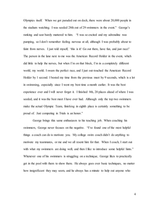 4
Olympics itself. When we got paraded out on deck, there were about 20,000 people in
the stadium watching. I was seeded 28th out of 29 swimmers in the event.” George’s
ranking and seat barely mattered to him. “I was so excited and my adrenaline was
pumping, so I don’t remember feeling nervous at all, although I was probably about to
faint from nerves. I just told myself, ‘this is it! Go out there, have fun, and just race!’
The person in the lane next to me was the American Record Holder in the event, which
did little to help the nerves, but when I’m on that block, I’m in a completely different
world, my world. I swam the perfect race, and I just out-touched the American Record
Holder by 1 second. I bested my time from the previous meet by 9 seconds, which is a lot
in swimming, especially since I went my best time a month earlier. It was the best
experience ever and I will never forget it. I finished 8th, 20 places ahead of where I was
seeded, and it was the best meet I have ever had. Although only the top two swimmers
make the actual Olympic Team, finishing in eighth place is certainly something to be
proud of. Just competing in Trials is an honor.”
George brings this same enthusiasm to his teaching job. When coaching his
swimmers, George never focuses on the negative. “I’ve found one of the most helpful
things a coach can do is motivate you. My college swim coach didn’t do anything to
motivate my teammates, or me and we all resent him for that. When I coach, I start out
with what my swimmers are doing well, and then I like to introduce some helpful hints.”
Whenever one of his swimmers is struggling on a technique, George likes to practically
get in the pool with them to show them. He always goes over basic techniques, no matter
how insignificant they may seem, and he always has a minute to help out anyone who
 