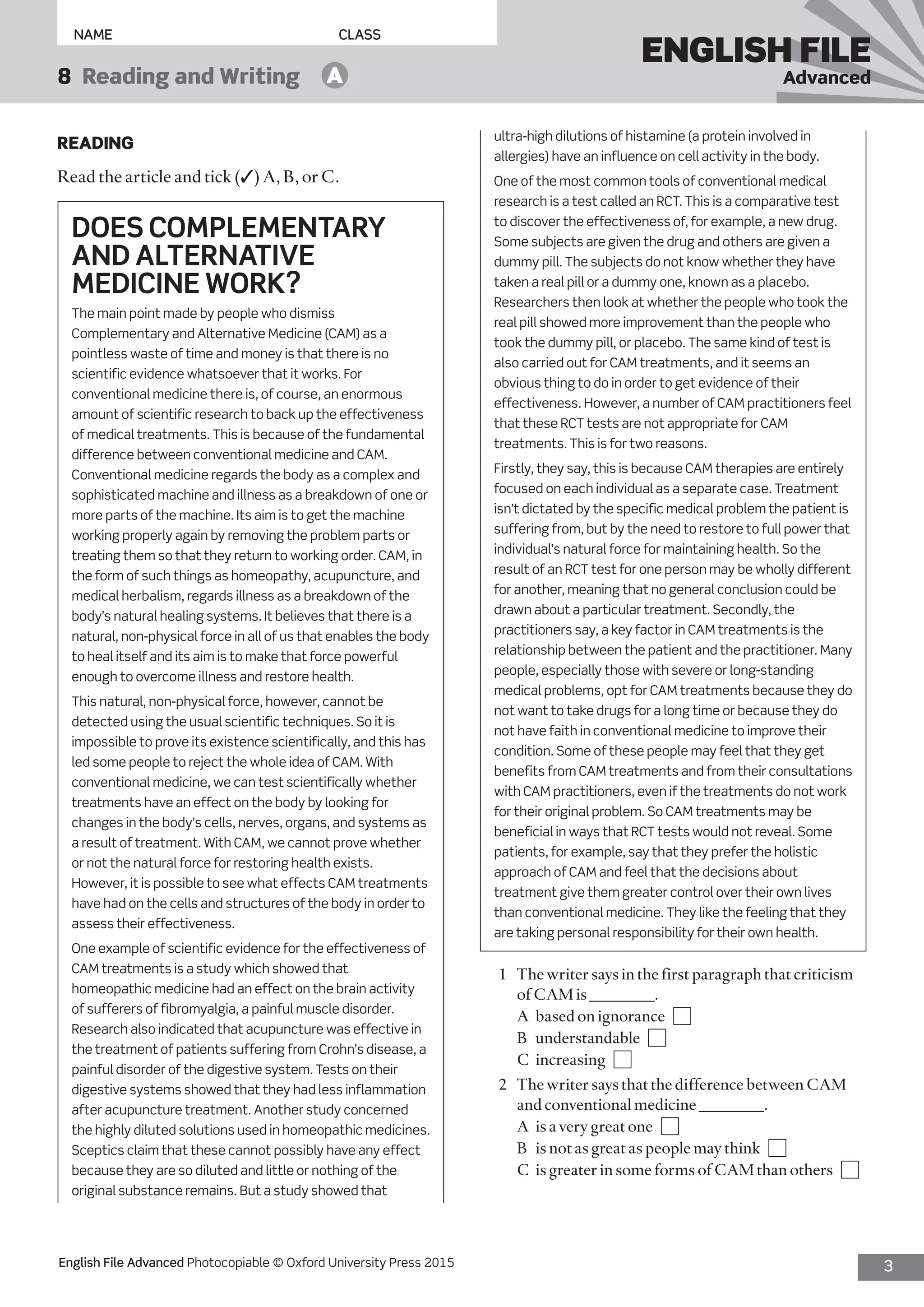 3English File Advanced Photocopiable © Oxford University Press 2015
NAME	CLASS
ENGLISH FILE
Advanced8  Reading and Writing   A
ultra-high dilutions of histamine (a protein involved in
allergies) have an influence on cell activity in the body.
One of the most common tools of conventional medical
research is a test called an RCT. This is a comparative test
to discover the effectiveness of, for example, a new drug.
Some subjects are given the drug and others are given a
dummy pill. The subjects do not know whether they have
taken a real pill or a dummy one, known as a placebo.
Researchers then look at whether the people who took the
real pill showed more improvement than the people who
took the dummy pill, or placebo. The same kind of test is
also carried out for CAM treatments, and it seems an
obvious thing to do in order to get evidence of their
effectiveness. However, a number of CAM practitioners feel
that these RCT tests are not appropriate for CAM
treatments. This is for two reasons.
Firstly, they say, this is because CAM therapies are entirely
focused on each individual as a separate case. Treatment
isn’t dictated by the specific medical problem the patient is
suffering from, but by the need to restore to full power that
individual’s natural force for maintaining health. So the
result of an RCT test for one person may be wholly different
for another, meaning that no general conclusion could be
drawn about a particular treatment. Secondly, the
practitioners say, a key factor in CAM treatments is the
relationship between the patient and the practitioner. Many
people, especially those with severe or long-standing
medical problems, opt for CAM treatments because they do
not want to take drugs for a long time or because they do
not have faith in conventional medicine to improve their
condition. Some of these people may feel that they get
benefits from CAM treatments and from their consultations
with CAM practitioners, even if the treatments do not work
for their original problem. So CAM treatments may be
beneficial in ways that RCT tests would not reveal. Some
patients, for example, say that they prefer the holistic
approach of CAM and feel that the decisions about
treatment give them greater control over their own lives
than conventional medicine. They like the feeling that they
are taking personal responsibility for their own health.
1	 The writer says in the first paragraph that criticism
of CAM is ________.
	 A	 based on ignorance 
	 B	understandable 
	 C	increasing 
2	 The writer says that the difference between CAM
and conventional medicine ________.
	 A	 is a very great one 
	 B	 is not as great as people may think 
	 C	 is greater in some forms of CAM than others 
READING
Read the article and tick (✓) A, B, or C.
DOES COMPLEMENTARY
AND ALTERNATIVE
MEDICINE WORK?
The main point made by people who dismiss
Complementary and Alternative Medicine (CAM) as a
pointless waste of time and money is that there is no
scientific evidence whatsoever that it works. For
conventional medicine there is, of course, an enormous
amount of scientific research to back up the effectiveness
of medical treatments. This is because of the fundamental
difference between conventional medicine and CAM.
Conventional medicine regards the body as a complex and
sophisticated machine and illness as a breakdown of one or
more parts of the machine. Its aim is to get the machine
working properly again by removing the problem parts or
treating them so that they return to working order. CAM, in
the form of such things as homeopathy, acupuncture, and
medical herbalism, regards illness as a breakdown of the
body’s natural healing systems. It believes that there is a
natural, non-physical force in all of us that enables the body
to heal itself and its aim is to make that force powerful
enough to overcome illness and restore health.
This natural, non-physical force, however, cannot be
detected using the usual scientific techniques. So it is
impossible to prove its existence scientifically, and this has
led some people to reject the whole idea of CAM. With
conventional medicine, we can test scientifically whether
treatments have an effect on the body by looking for
changes in the body’s cells, nerves, organs, and systems as
a result of treatment. With CAM, we cannot prove whether
or not the natural force for restoring health exists.
However, it is possible to see what effects CAM treatments
have had on the cells and structures of the body in order to
assess their effectiveness.
One example of scientific evidence for the effectiveness of
CAM treatments is a study which showed that
homeopathic medicine had an effect on the brain activity
of sufferers of fibromyalgia, a painful muscle disorder.
Research also indicated that acupuncture was effective in
the treatment of patients suffering from Crohn’s disease, a
painful disorder of the digestive system. Tests on their
digestive systems showed that they had less inflammation
after acupuncture treatment. Another study concerned
the highly diluted solutions used in homeopathic medicines.
Sceptics claim that these cannot possibly have any effect
because they are so diluted and little or nothing of the
original substance remains. But a study showed that
 