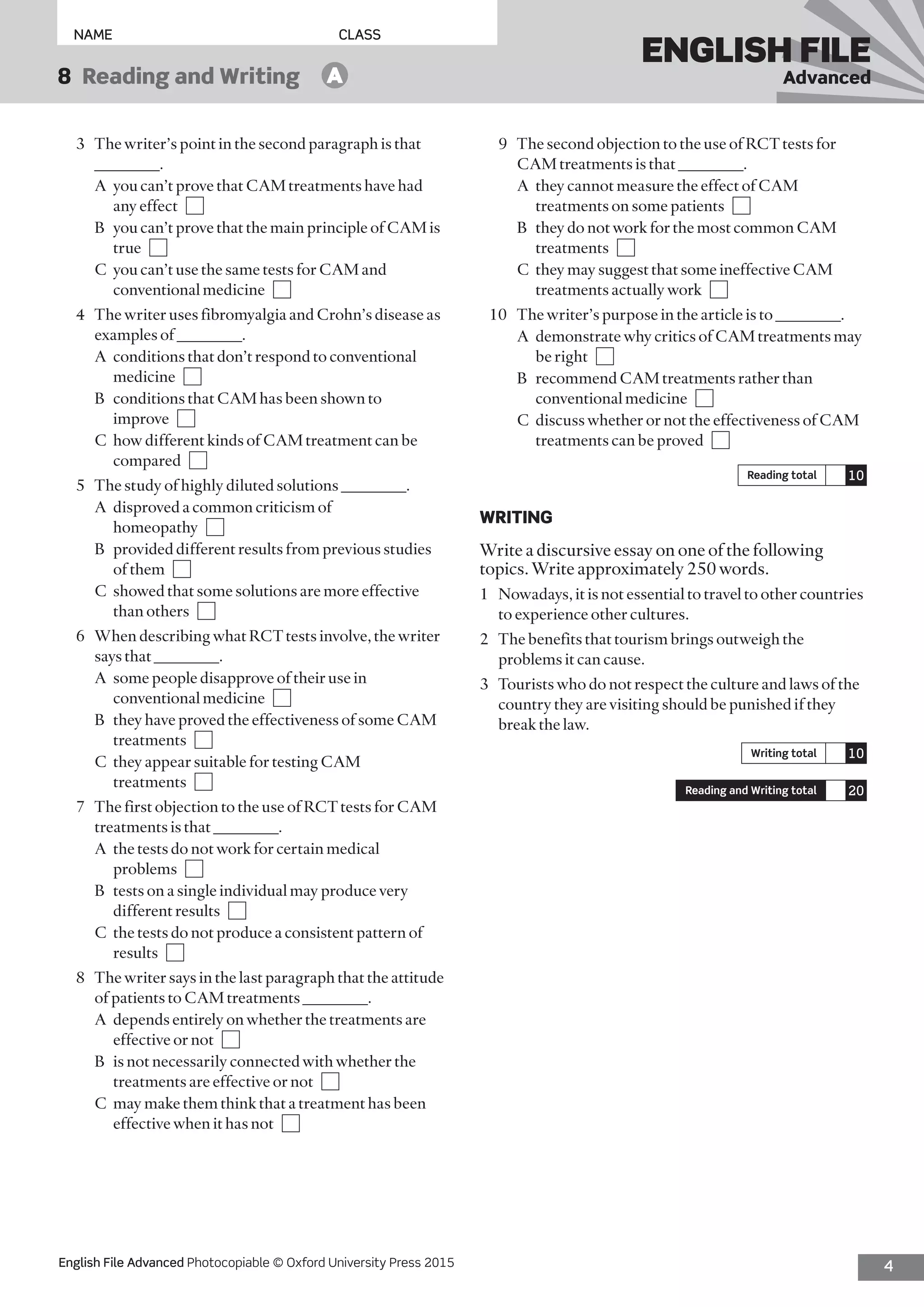 4English File Advanced Photocopiable © Oxford University Press 2015
NAME	CLASS
ENGLISH FILE
Advanced8  Reading and Writing   A
9	 The second objection to the use of RCT tests for
CAM treatments is that ________.
	 A	they cannot measure the effect of CAM
treatments on some patients 
	 B	they do not work for the most common CAM
treatments 
	 C	they may suggest that some ineffective CAM
treatments actually work 
10	 The writer’s purpose in the article is to ________.
	 A	demonstrate why critics of CAM treatments may
be right 
	 B	recommend CAM treatments rather than
conventional medicine 
	 C	discuss whether or not the effectiveness of CAM
treatments can be proved 
Reading total 10
WRITING
Write a discursive essay on one of the following
topics. Write approximately 250 words.
1	 Nowadays, it is not essential to travel to other countries
to experience other cultures.
2	 The benefits that tourism brings outweigh the
problems it can cause.
3	 Tourists who do not respect the culture and laws of the
country they are visiting should be punished if they
break the law.
Writing total 10
Reading and Writing total 20
3	 The writer’s point in the second paragraph is that
________.
	 A	you can’t prove that CAM treatments have had
any effect 
	 B	you can’t prove that the main principle of CAM is
true 
	 C	you can’t use the same tests for CAM and
conventional medicine 
4	 The writer uses fibromyalgia and Crohn’s disease as
examples of ________.
	 A	conditions that don’t respond to conventional
medicine 
	 B	conditions that CAM has been shown to
improve 
	 C	how different kinds of CAM treatment can be
compared 
5	 The study of highly diluted solutions ________.
	 A	disproved a common criticism of
homeopathy 
	 B	provided different results from previous studies
of them 
	 C	showed that some solutions are more effective
than others 
6	 When describing what RCT tests involve, the writer
says that ________.
	 A	some people disapprove of their use in
conventional medicine 
	 B	they have proved the effectiveness of some CAM
treatments 
	 C	they appear suitable for testing CAM
treatments 
7	 The first objection to the use of RCT tests for CAM
treatments is that ________.
	 A	the tests do not work for certain medical
problems 
	 B	tests on a single individual may produce very
different results 
	 C	the tests do not produce a consistent pattern of
results 
8	 The writer says in the last paragraph that the attitude
of patients to CAM treatments ________.
	 A	depends entirely on whether the treatments are
effective or not 
	 B	is not necessarily connected with whether the
treatments are effective or not 
	 C	may make them think that a treatment has been
effective when it has not 
 