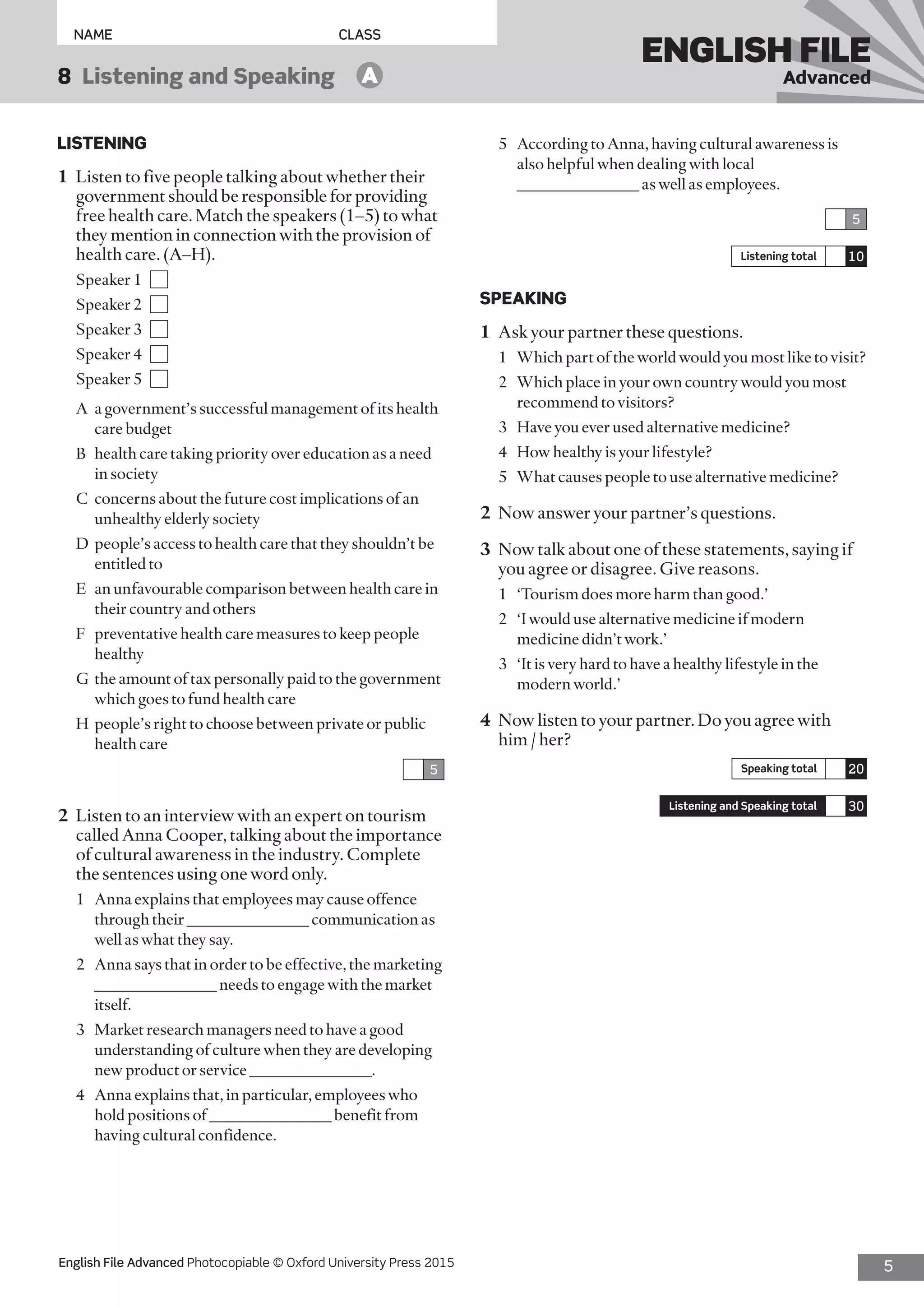 5English File Advanced Photocopiable © Oxford University Press 2015
NAME	CLASS
ENGLISH FILE
Advanced8  Listening and Speaking   A
LISTENING
1	 Listen to five people talking about whether their
government should be responsible for providing
free health care. Match the speakers (1–5) to what
they mention in connection with the provision of
health care. (A–H).
Speaker 1 
Speaker 2 
Speaker 3 
Speaker 4 
Speaker 5 
A	 a government’s successful management of its health
care budget
B	 health care taking priority over education as a need
in society
C	 concerns about the future cost implications of an
unhealthy elderly society
D	 people’s access to health care that they shouldn’t be
entitled to
E	 an unfavourable comparison between health care in
their country and others
F	 preventative health care measures to keep people
healthy
G	 the amount of tax personally paid to the government
which goes to fund health care
H	 people’s right to choose between private or public
health care
5
2	 Listen to an interview with an expert on tourism
called Anna Cooper, talking about the importance
of cultural awareness in the industry. Complete
the sentences using one word only.
1	 Anna explains that employees may cause offence
through their _______________ communication as
well as what they say.
2	 Anna says that in order to be effective, the marketing
_______________ needs to engage with the market
itself.
3	 Market research managers need to have a good
understanding of culture when they are developing
new product or service _______________.
4	 Anna explains that, in particular, employees who
hold positions of _______________ benefit from
having cultural confidence.
5	 According to Anna, having cultural awareness is
also helpful when dealing with local
_______________ as well as employees.
5
Listening total 10
SPEAKING
1	 Ask your partner these questions.
1	 Which part of the world would you most like to visit?
2	 Which place in your own country would you most
recommend to visitors?
3	 Have you ever used alternative medicine?
4	 How healthy is your lifestyle?
5	 What causes people to use alternative medicine?
2	 Now answer your partner’s questions.
3	 Now talk about one of these statements, saying if
you agree or disagree. Give reasons.
1	 ‘Tourism does more harm than good.’
2	 ‘I would use alternative medicine if modern
medicine didn’t work.’
3	 ‘It is very hard to have a healthy lifestyle in the
modern world.’
4	 Now listen to your partner. Do you agree with
him / her?
Speaking total 20
Listening and Speaking total 30
 