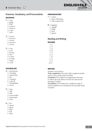 3English File Advanced Photocopiable © Oxford University Press 2015
ENGLISH FILE
Advanced8  Answer Key   B
PRONUNCIATION
7	1	useless
2	 upon, reflexology
3	 stub, acupuncture
8	1	bandage
2	around
3	below
4	 virus
5	 system
Reading and Writing
READING
1	C
2	A
3	A
4	B
5	A
6	A
7	B
8	A
9	C
10	 C
WRITING
Student’s own answers.
Task completion: The task is fully completed and the
answer easy to understand. (4 marks)
Grammar: The student uses appropriate structures
to achieve the task. Minor errors do not obscure the
meaning. (3 marks)
Vocabulary: The student uses a sufficient range of
words and phrases to communicate the message clearly.
(3 marks)
Grammar, Vocabulary, and Pronunciation
GRAMMAR
1	 1	 to go
2	going
3	Will
4	 is due to
5	 about to
6	 to get
7	move
2	1	correct
2	incorrect
3	correct
4	incorrect
5	correct
3	 1	 to be
2	 to be
3	having
4	have
5	 to have
6	 to make
7	being
8	 to do
VOCABULARY
4	1	prematurely
2	 a bandage
3	mainstream
4	put
5	 a surgeon
6	 a rip-off
7	breathtaking
8	cancel
5	1	long
2	take
3	dull
4	overcrowded
5	picturesque
6	track
6	1	bat
2	charm
3	ghost
4	deaf
5	fish
6	flash
 