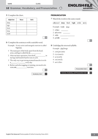 2English File Advanced Photocopiable © Oxford University Press 2015
NAME	CLASS
10  Grammar, Vocabulary, and Pronunciation   A
ENGLISH FILE
Advanced
PRONUNCIATION
7	 Match the words to the same sound.
ashamed  deep flash high stride  unity
Example:	weak  deep
1	refuse ________
2	 advertise ________
3	wide  ________, ________
4	polish ________
5
8	Underline the stressed syllable.
Example:	 chal|lenge
1	com|pro|mise
2	e|co|nom|ic
3	ac|tu|al|ly
4	cur|rent|ly
5	aer|o|bics
5
Pronunciation total 10
Grammar, Vocabulary, and Pronunciation total 50
5	 Complete the chart.
Adjective Noun Verb
deep
high
thick
long
weak
10
6	 Complete the sentences with a suitable word.
Example:	A very active and energetic exercise is called
vigorous.
1	 The main part of the body apart from the head,
arms, and legs is called the tr____________.
2	 After my knee operation, I lost the f____________ in
my legs and found it hard to run or cycle.
3	 The only way to get strong stomach muscles is to do
s________-________ every day.
4	 Before and after jogging or running, you need to do
some str____________ exercises.
4
Vocabulary total 20
 