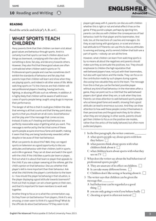 3English File Advanced Photocopiable © Oxford University Press 2015
NAME	CLASS
ENGLISH FILE
Advanced10  Reading and Writing   A
players get away with it, parents can discuss with children
whether this is right or not and what effect it has on the
game. If they punish a player, perhaps by ejecting him,
parents can discuss with children the consequences of bad
behaviour, both for that player and his teammates. And
look, too, at the reactions of coaches and managers. Do
they accept losing with good grace, or scowl and show a
bad attitude to it? Parents can use this to discuss attitudes
to winning and losing, and to remind children that both are a
part of sports – nobody can win all the time.
However, what children can learn from watching sports is
by no means all about the negatives and parents should
make sure they accentuate the positives, too. They should
emphasize to children the high reputation that
well-behaved players have, not just with their teammates,
but also with spectators and the media. They can focus on
the contribution made by such players during a game,
discussing how valuable they are to the team. The message
from this is that you can be the best possible player
without any kind of bad behaviour. In the interviews after a
game, they can point out to a child that the well-behaved
players don’t gloat when they win, or sulk when they lose.
Parents can draw attention to well-behaved sports people
who achieve great fame and wealth, showing that a good
attitude can lead to enormous success. And they can draw
attention to how well these people conduct themselves in
their personal lives and the good work they do for others
when they are not playing. In other words, parents should
get their children to focus on the positive role models,
rather than the antics of the badly behaved, but often more
publicized players.
1	 Inthefirstparagraph,thewritercontrasts________.
	 A	what sports people say about sports with how
they behave 
	 B	what parents think about sports with what
children think about it 
	 C	what children learn about sports with what they
see on TV 
2	 What does the writer say about the bad behaviour of
professional sports people?
	 A	 They are unaware of its effect on children. 
	 B	 It can take many different forms. 
	 C	 Children don’t like seeing or hearing about it. 
3	 The writer says that children can be given the
message that ________.
	 A	bad behaviour can be regarded as a good
thing 
	 B	 you are only going to win if you behave badly 
	 C	 cheating at sport is often not noticed 
READING
Read the article and tick (✓) A, B, or C.
WHAT SPORTS TEACH
CHILDREN
Many parents think that their children can learn a lot about
good values and behaviour through sports. And it is
certainly true that sports can teach children about such
things as teamwork, complying with the rules of how
something is done, fair play, and decency towards others.
However, they also find that these good values are often
contradicted when children watch sports on TV.
Professional sports people and coaches sometimes don’t
exhibit the standards of behaviour and fair play that
parents hope their children will learn and show when they
are playing sports, and indeed in all other areas of life. While
watching sports on TV, the chances are that children will
see professional players cheating, having tantrums,
fighting, or abusing officials such as referees. In addition, it
is highly likely that children will be aware of well-known
cases of sports people being caught using drugs to improve
their performance.
The danger of all this is that it could give children the idea
that winning is all that counts and that the key point about
sports is that you should win at all costs. Good behaviour
and fair play aren’t the message that comes across.
Instead, it looks as if cheating and bad behaviour are
perfectly reasonable ways of getting what you want. This
message is reinforced by the fact that some of these
sports people acquire enormous fame and wealth, making
it seem that they are being handsomely rewarded, either
despite or because of their bad behaviour.
What can parents do about this? Well, they can regard
sports on television as a good opportunity to discuss
attitudes and behaviour with their children, both in sports
and in life in general. They can sit down and watch the sport
with the child. If the child likes a particular team or player,
find out what it is about that team or player that appeals to
the child. If you see a player swearing at the referee, get the
child’s opinion on that behaviour. Discuss whether that
player’s skill is more important than their behaviour. Ask
what the child thinks the player’s contribution to the team
is – how should the player be behaving in that situation, is
the player displaying a good attitude towards teamwork?
Point out that no player can win a team game on their own,
and that it’s important for team members to work well
together.
Another thing to focus on is what the commentators say.
Do they frown on bad behaviour from players, think it’s very
amusing, or even seem to think it’s a good thing? What do
the officials do about bad behaviour? If they seem to let
 