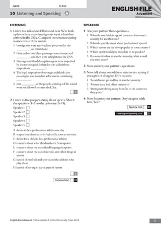 5English File Advanced Photocopiable © Oxford University Press 2015
NAME	CLASS
ENGLISH FILE
Advanced10  Listening and Speaking   A
LISTENING
1	 Listen to a talk about Ellis Island near New York,
a place where many immigrants went when they
arrived in the USA. Complete the sentences using
no more than three words.
1	 Immigrants were received and processed at the
__________ on Ellis Island.
2	 First and second class passengers were inspected
__________ and then went straight into the USA.
3	 Steerage and third class passengers were inspected
by doctors so quickly that doctors called these
inspections ‘__________’.
4	 The legal inspection of steerage and third class
passengers was based on a document containing
__________.
5	 Just __________ of the people arriving at Ellis Island
were not allowed to enter the USA.
5
2	 Listen to five people talking about sports. Match
the speakers (1–5) to the opinions (A–H).
Speaker 1 
Speaker 2 
Speaker 3 
Speaker 4 
Speaker 5 
A	 desire to be a professional athlete one day
B	 scepticism of one activity’s classification as exercise
C	 desire for a child to be a professional athlete
D	 concern about what children learn from sports
E	 concern about the use of foul language in sports
F	 concern about the use of steroids and other drugs in
sports
G	 hatred of professional sports and the athletes who
play them
H	 hatred of having to participate in sports
5
Listening total 10
SPEAKING
1	 Ask your partner these questions.
1	 What do you think is a good reason to leave one’s
country for another one?
2	 What do you like most about professional sports?
3	 Which sports are the most popular in your country?
4	 Which sport would you most like to be good at?
5	 If you went to live in another country, what would
you miss most?
2	 Now answer your partner’s questions.
3	 Now talk about one of these statements, saying if
you agree or disagree. Give reasons.
1	 ‘I could never go and live in another country.’
2	 ‘Money has a bad effect on sports.’
3	 ‘Immigrants bring many benefits to the countries
they go to.’
4	 Now listen to your partner. Do you agree with
him / her?
Speaking total 20
Listening and Speaking total 30
 