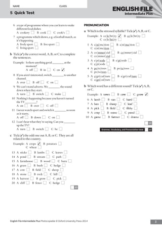 2English File Intermediate Plus Photocopiable © Oxford University Press 2014
NAME	CLASS
5  Quick Test
ENGLISH FILE
Intermediate Plus
PRONUNCIATION
a	 Which is the stressed syllable? Tick (✓) A, B, or C.
Example:	A  ce|le|bri|ty  ■✓ B ce|le|bri|ty  ■ 
C ce|le|bri|ty  ■
1	A a|ni|ma|tion  ■  B a|ni|ma|tion  ■ 
C a|ni|ma|tion  ■
2	A co|mmer|cial  ■ B co|mmer|cial  ■ 
C co|mmer|cial  ■
3	A e|pi|sode  ■  B e|pi|sode  ■ 
C  e|pi|sode  ■
4	A po|ta|toes  ■  B po|ta|toes  ■ 
C po|ta|toes  ■
5	A a|gri|cul|ture  ■  B a|gri|cul|ture  ■ 
C a|gri|cul|ture  ■
b	 Which word has a different sound? Tick (✓) A, B,
or C.
Example:	A town  ■  B cow  ■  C grow  ■✓
6	A lamb  ■  B van  ■  C hard  ■
7	A hen  ■  B sheep  ■  C leaf  ■
8	A pick  ■  B field  ■  C filthy  ■
9	A crop  ■  B stone  ■  C pond  ■
10	A game  ■  B farmer  ■  C drama  ■
10
Grammar, Vocabulary, and Pronunciation total 50
6	 a type of programme where you can learn to make
different food dishes
	 A cookery ■  B cook ■  C cook’s ■
7	 a programme which shows, e.g. a football match, as
it’s happening
	 A  lively sport  ■  B  live sport  ■ 
C  living sport  ■
b	 Tick (✓) the correct word, A, B, or C to complete
the sentences.
Example:	Is there anything good ________ at the
moment?
	 A off ■  B in ■  C on ■✓
8	 If you aren’t interested, switch ________ to another
channel.
	 A over ■  B off ■  C on ■
9	 We can’t stand adverts. We ________ the sound
down when they start.
	 A turn ■  B switch ■  C make ■
10	 Nothing’s happening because you haven’t turned
the TV ________!
	 A on ■  B over ■  C off ■
11	 I never watch sport and switch it ________ as soon
as it starts.
	 A off ■  B down ■  C on ■
12	 I can’t hear what they’re saying. Can you ________
up the TV?
	 A turn ■  B switch ■  C be ■
c	 Tick (✓) the odd one out A, B, or C. They are all
related to the country.
Example:	A  crops  ■✓  B potatoes ■ 
C wheat ■
13	A sticks ■  B lambs ■  C leaves ■
14	A pond ■  B stream ■  C path ■
15	A farmhouse ■  B wood ■  C barn ■
16	A grass ■  B bush ■  C hedge ■
17	A cow ■  B field ■  C sheep ■
18	A stone ■  B rock ■  C hill ■
19	A harvest ■  B grow ■  C pick ■
20	A cliff ■  B fence ■  C hedge ■
20
 