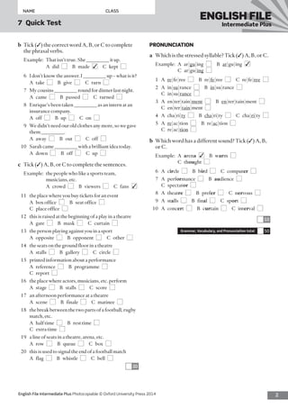 2English File Intermediate Plus Photocopiable © Oxford University Press 2014
NAME	CLASS
7  Quick Test
ENGLISH FILE
Intermediate Plus
PRONUNCIATION
a	 Which is the stressed syllable? Tick (✓) A, B, or C.
Example:	A  ar|gu|ing  ■ B ar|gu|ing  ■✓ 
C ar|gu|ing  ■
1	A re|fe|ree  ■  B re|fe|ree  ■  C re|fe|ree  ■
2	A in|su|rance  ■ B in|su|rance  ■ 
C in|su|rance  ■
3	A en|ter|tain|ment  ■ B en|ter|tain|ment  ■ 
C en|ter|tain|ment  ■
4	A cha|ri|ty  ■ B cha|ri|ty  ■  C cha|ri|ty  ■
5	A re|ac|tion  ■  B re|ac|tion  ■ 
C re|ac|tion  ■
b	 Which word has a different sound? Tick (✓) A, B,
or C.
Example:	A  arena  ■✓  B warm  ■ 
C thought  ■
6	A circle  ■  B bird  ■  C computer  ■
7	A performance  ■ B audience  ■ 
C spectator  ■
8	A theatre  ■  B prefer  ■  C nervous  ■
9	A stalls  ■  B final  ■  C sport  ■ 
10	A concert  ■  B curtain  ■  C interval  ■
10
Grammar, Vocabulary, and Pronunciation total 50
b	 Tick (✓) the correct word A, B, or C to complete
the phrasal verbs.
Example:	 That isn’t true. She _________ it up.
	 A did ■  B made ■✓  C kept ■
6	 I don’t know the answer. I _________ up – what is it?
	 A take ■  B give ■  C turn ■
7	 My cousins _________ round for dinner last night.
	 A came ■  B passed ■  C turned ■
8	 Enrique’s been taken _________ as an intern at an
insurance company.
	 A off ■  B up ■  C on ■
9	 We didn’t need our old clothes any more, so we gave
them _________.
	 A away ■  B out ■  C off ■
10	 Sarah came _________ with a brilliant idea today.
	 A down ■  B off ■  C up ■
c	 Tick (✓) A, B, or C to complete the sentences.
Example:	the people who like a sports team,
musicians, etc.
	 A crowd ■  B viewers ■  C fans ■✓
11	 the place where you buy tickets for an event
	 A  box office  ■  B  seat office  ■ 
C  place office  ■
12	 this is raised at the beginning of a play in a theatre
	 A gate ■  B mask ■  C curtain ■
13	 the person playing against you in a sport
	 A opposite ■  B opponent ■  C other ■
14	 the seats on the ground floor in a theatre
	 A stalls ■  B gallery ■  C circle ■
15	 printed information about a performance
	 A reference ■  B programme ■ 
C report ■
16	 the place where actors, musicians, etc. perform
	 A stage ■  B stalls ■  C score ■
17	 an afternoon performance at a theatre
	 A scene ■  B finale ■  C matinee ■
18	 the break between the two parts of a football, rugby
match, etc.
	 A  half time  ■  B  rest time  ■ 
C  extra time  ■
19	 a line of seats in a theatre, arena, etc.
	 A row ■  B queue ■  C box ■
20	 this is used to signal the end of a football match
	 A flag ■  B whistle ■  C bell ■
20
 