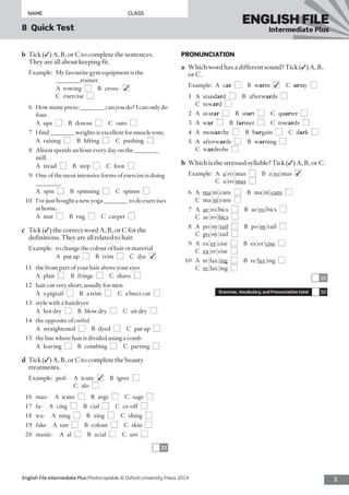 2English File Intermediate Plus Photocopiable © Oxford University Press 2014
NAME	CLASS
8  Quick Test
ENGLISH FILE
Intermediate Plus
PRONUNCIATION
a	 Which word has a different sound? Tick (✓) A, B,
or C.
Example:	A car  ■  B warm  ■✓ C army  ■
1	A standard  ■  B afterwards  ■ 
C reward  ■
2	A avatar  ■  B start  ■  C quarter  ■
3	A war  ■  B farmer  ■  C towards  ■
4	A monarchy  ■  B bargain  ■  C dark  ■
5	A afterwards  ■  B warning  ■ 
C wardrobe  ■
b	 Which is the stressed syllable? Tick (✓) A, B, or C.
Example:	A  a|ro|mas  ■  B a|ro|mas  ■✓ 
C a|ro|mas  ■
6	A ma|ni|cure  ■  B ma|ni|cure  ■ 
C ma|ni|cure  ■
7	A ae|ro|bics  ■  B ae|ro|bics  ■ 
C ae|ro|bics  ■
8	A po|ny|tail  ■  B po|ny|tail  ■ 
C  po|ny|tail  ■
9	A ex|er|cise  ■  B ex|er|cise  ■ 
C  ex|er|cise  ■
10	A re|lax|ing  ■  B re|lax|ing  ■ 
C  re|lax|ing  ■
10
Grammar, Vocabulary, and Pronunciation total 50
b	 Tick (✓) A, B, or C to complete the sentences.
They are all about keeping fit.
Example:	My favourite gym equipment is the
________trainer.
	A  rowing  ■  B cross- ■✓ 
C exercise ■
6	 How many press-________ can you do? I can only do
four.
	 A ups ■  B downs ■  C outs ■
7	 I find ________ weights is excellent for muscle tone.
	 A raising ■  B lifting ■  C pushing ■
8	 Alison spends an hour every day on the ________
mill.
	 A tread ■  B step ■  C foot ■
9	 One of the most intensive forms of exercise is doing
________.
	 A spin ■  B spinning ■  C spinns ■
10	 I’ve just bought a new yoga ________ to do exercises
at home.
	 A mat ■  B rug ■  C carpet ■
c	 Tick (✓) the correct word A, B, or C for the
definitions. They are all related to hair.
Example:	 to change the colour of hair or material
	 A  put up  ■  B trim ■  C dye ■✓
11	 the front part of your hair above your eyes
	 A plait ■  B fringe ■  C shave ■
12	 hair cut very short, usually for men
	 A  a pigtail  ■  B  a trim  ■  C  a buzz cut  ■
13	 style with a hairdryer
	 A  hot dry  ■  B  blow dry  ■  C  air dry  ■
14	 the opposite of curled
	 A straightened ■  B dyed ■  C  put up  ■
15	 the line where hair is divided using a comb
	 A leaving ■  B combing ■  C parting ■
d	 Tick (✓) A, B, or C to complete the beauty
treatments.
Example:	 ped- A  icure  ■✓  B igree ■ 
C alo ■
16	mas-  A icure ■  B arge ■  C sage ■
17	fa-  A cing ■  B cial ■  C ce-off ■
18	wa-  A ning ■  B xing ■  C shing ■
19	fake  A tan ■  B colour ■  C skin ■
20	manic-  A al ■  B acial ■  C ure ■
20
 