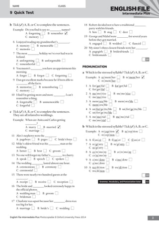 2English File Intermediate Plus Photocopiable © Oxford University Press 2014
NAME	CLASS
9  Quick Test
ENGLISH FILE
Intermediate Plus
18	 Robert decided not to have a traditional ________
party with his friends.
	 A hen ■  B stag ■  C deer ■
19	 George and Mabel were ________ for several years
before they got married.
	 A engaged ■  B wedded ■  C fiancéd ■
20	 My sister’s three closest friends were her ________.
	 A pagegirls ■  B bridesfriends ■ 
C bridesmaids ■
20
PRONUNCIATION
a	 Which is the stressed syllable? Tick (✓) A, B, or C.
Example:	A  re|mem|ber  ■  B re|mem|ber  ■✓ 
C re|mem|ber  ■
1	A for|get|ful  ■ B for|get|ful  ■ 
C for|get|ful  ■
2	A me|mo|rize  ■  B me|mo|rize  ■ 
C me|mo|rize  ■
3	A mem|ora|ble  ■  B mem|ora|ble  ■ 
C  mem|ora|ble  ■
4	A un|for|ge|tta|ble  ■  B un|for|ge|tta|ble  ■ 
C un|for|ge|tta|ble  ■
5	A me|mo|rial  ■ B me|mo|rial  ■ 
C me|mo|rial  ■
b	 Which is the stressed syllable? Tick (✓) A, B, or C.
Example:	A  re|cep|tion  ■✓ B re|cep|tion  ■ 
C re|cep|tion  ■
6	A fi|an|cé  ■  B fi|an|cé  ■ C fi|an|cé  ■
7	A re|gi|stry  ■  B re|gi|stry  ■ 
C  re|gi|stry  ■
8	A ce|re|mo|ny  ■  B ce|re|mo|ny  ■ 
C ce|re|mo|ny  ■
9	A a|nec|dote  ■  B a|nec|dote  ■ 
C  a|nec|dote  ■
10	A tra|di|tion  ■  B tra|di|tion  ■ 
C tra|di|tion  ■
10
Grammar, Vocabulary, and Pronunciation total 50
b	 Tick (✓) A, B, or C to complete the sentences.
Example:	 Do you find it easy to ________ names?
	A  forgetting  ■  B remember ■✓ 
C memory ■
6	 I enjoyed reading my grandmother’s ________.
	 A memory ■  B memorable ■ 
C memoirs ■
7	 The most ________ holiday we’ve ever had was in
Iceland.
	 A unforgetting ■  B unforgettable ■ 
C rememberful ■
8	 You mustn’t ________ you have an appointment this
morning.
	 A forget ■  B forgot ■  C forgetting ■
9	 Dan got excellent marks because he’d been able to
________ all the facts.
	 A memorize ■  B remembering ■ 
C memory ■
10	 I find I’m getting more and more ________. I can’t
remember a thing.
	 A forgettable ■  B unmemorable ■ 
C forgetful ■
c	 Tick (✓) A, B, or C to complete the sentences.
They are all related to weddings.
Example:	When are Anita and Carlos getting
________?
	A  marry  ■  B married ■✓ 
C marriage ■
11	 Alex’s nephews were the ________.
	 A pageboys ■  B pages ■  C  bride’sboys  ■
12	 Mike’s oldest friend was his ________ man at the
wedding.
	 A better ■  B best ■  C groom ■
13	 No one will forget my father’s ________ in a hurry.
	 A speak ■  B speech ■  C spoken ■
14	 The wedding ________ lasted almost one hour.
	 A ceremonious ■  B ceremony ■ 
C ceremonial ■
15	 There were nearly two hundred guests at the
________.
	 A receipt ■  B receive ■  C reception ■
16	 The bride and ________ looked extremely happy in
the official photos.
	 A  wedding man  ■  B groom ■ 
C brideman ■
17	 Charlotte was upset because her ________ dress was
too big for her.
	 A marriage ■  B bride’s ■  C wedding ■
 