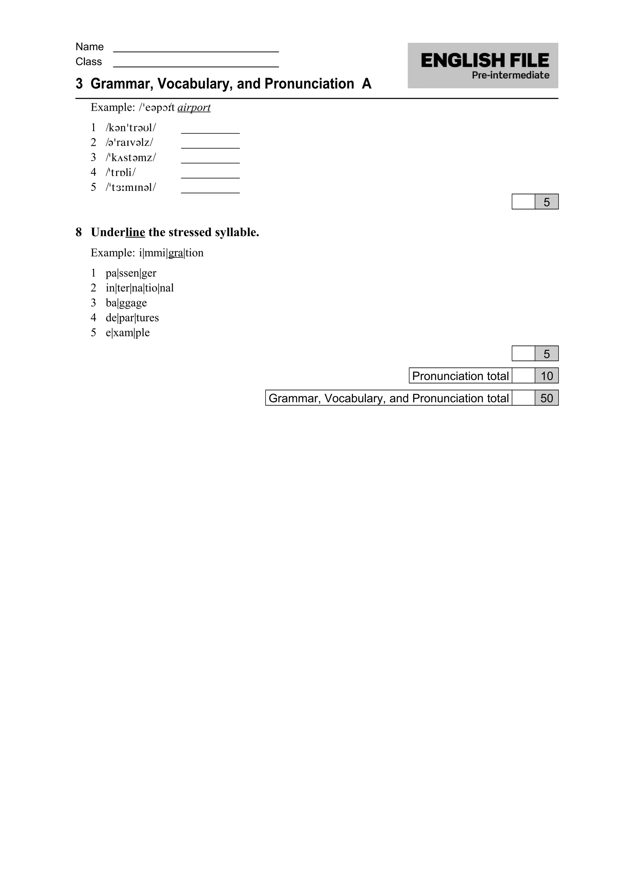 Name ____________________________
Class ____________________________
3 Grammar, Vocabulary, and Pronunciation A
Example: / / airport
1 / / __________
2 / / __________
3 / / __________
4 / / __________
5 / / __________
5
8 Underline the stressed syllable.
Example: i|mmi|gra|tion
1 pa|ssen|ger
2 in|ter|na|tio|nal
3 ba|ggage
4 de|par|tures
5 e|xam|ple
5
Pronunciation total 10
Grammar, Vocabulary, and Pronunciation total 50
 