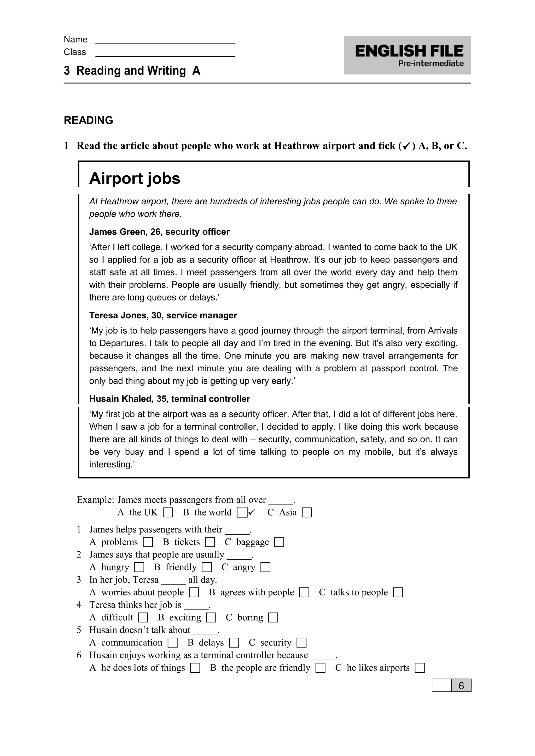 Name ____________________________
Class ____________________________
3 Reading and Writing A
READING
1 Read the article about people who work at Heathrow airport and tick () A, B, or C.
Airport jobs
At Heathrow airport, there are hundreds of interesting jobs people can do. We spoke to three
people who work there.
James Green, 26, security officer
‘After I left college, I worked for a security company abroad. I wanted to come back to the UK
so I applied for a job as a security officer at Heathrow. It’s our job to keep passengers and
staff safe at all times. I meet passengers from all over the world every day and help them
with their problems. People are usually friendly, but sometimes they get angry, especially if
there are long queues or delays.’
Teresa Jones, 30, service manager
‘My job is to help passengers have a good journey through the airport terminal, from Arrivals
to Departures. I talk to people all day and I’m tired in the evening. But it’s also very exciting,
because it changes all the time. One minute you are making new travel arrangements for
passengers, and the next minute you are dealing with a problem at passport control. The
only bad thing about my job is getting up very early.’
Husain Khaled, 35, terminal controller
‘My first job at the airport was as a security officer. After that, I did a lot of different jobs here.
When I saw a job for a terminal controller, I decided to apply. I like doing this work because
there are all kinds of things to deal with – security, communication, safety, and so on. It can
be very busy and I spend a lot of time talking to people on my mobile, but it’s always
interesting.’
Example: James meets passengers from all over _____.
A the UK  B the world  C Asia 
1 James helps passengers with their _____.
A problems  B tickets  C baggage 
2 James says that people are usually _____.
A hungry  B friendly  C angry 
3 In her job, Teresa _____ all day.
A worries about people  B agrees with people  C talks to people 
4 Teresa thinks her job is _____.
A difficult  B exciting  C boring 
5 Husain doesn’t talk about _____.
A communication  B delays  C security 
6 Husain enjoys working as a terminal controller because _____.
A he does lots of things  B the people are friendly  C he likes airports 
6
 