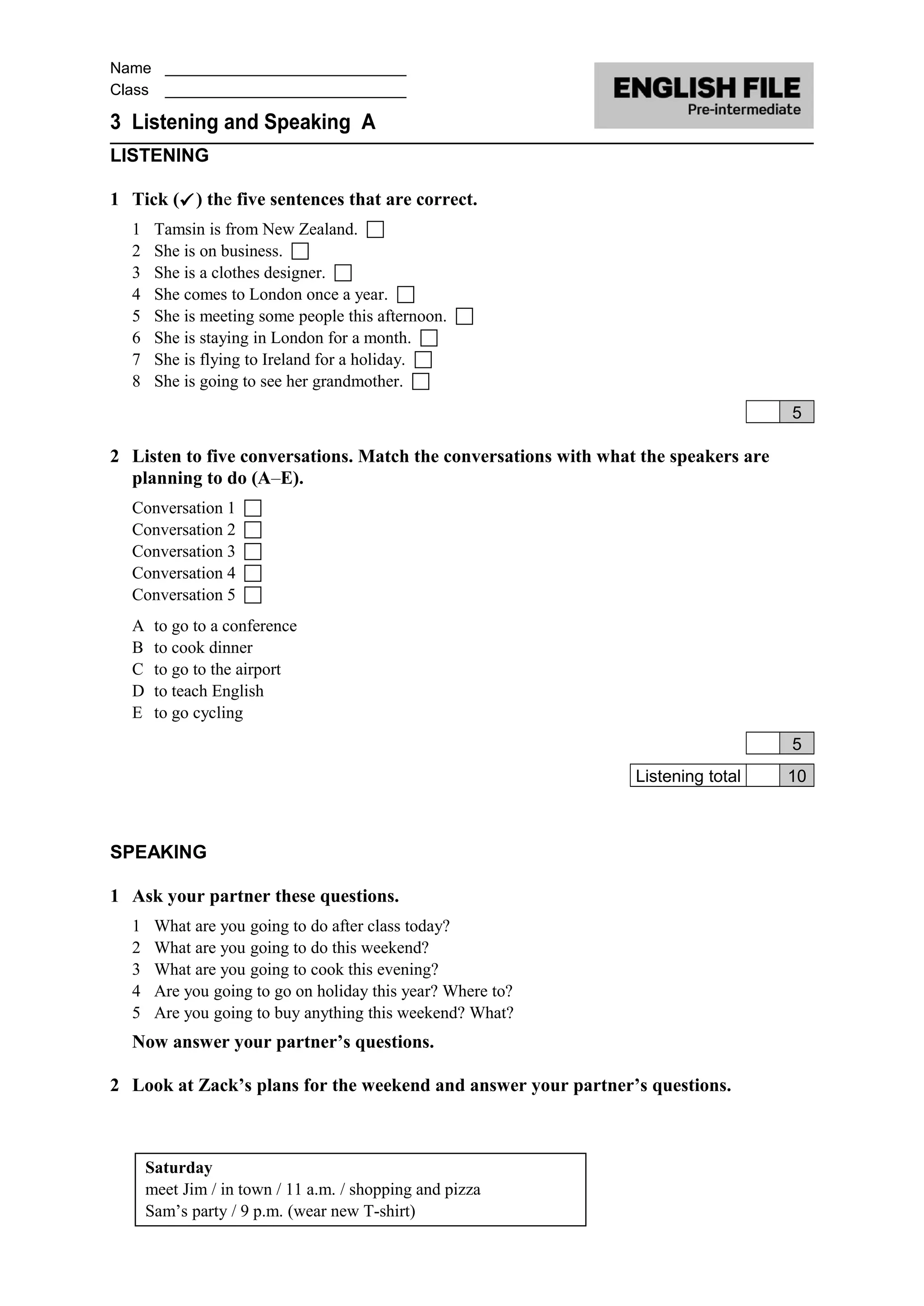 Name ____________________________
Class ____________________________
3 Listening and Speaking A
LISTENING
1 Tick () the five sentences that are correct.
1 Tamsin is from New Zealand. 
2 She is on business. 
3 She is a clothes designer. 
4 She comes to London once a year. 
5 She is meeting some people this afternoon. 
6 She is staying in London for a month. 
7 She is flying to Ireland for a holiday. 
8 She is going to see her grandmother. 
5
2 Listen to five conversations. Match the conversations with what the speakers are
planning to do (A–E).
Conversation 1 
Conversation 2 
Conversation 3 
Conversation 4 
Conversation 5 
A to go to a conference
B to cook dinner
C to go to the airport
D to teach English
E to go cycling
5
Listening total 10
SPEAKING
1 Ask your partner these questions.
1 What are you going to do after class today?
2 What are you going to do this weekend?
3 What are you going to cook this evening?
4 Are you going to go on holiday this year? Where to?
5 Are you going to buy anything this weekend? What?
Now answer your partner’s questions.
2 Look at Zack’s plans for the weekend and answer your partner’s questions.
Saturday
meet Jim / in town / 11 a.m. / shopping and pizza
Sam’s party / 9 p.m. (wear new T-shirt)
 