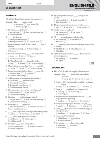 1English File Upper-intermediate Photocopiable © Oxford University Press 2014
NAME	CLASS
2  Quick Test
ENGLISH FILE
Upper-intermediate
15	 My grandparents have a(n) _____ cottage in the
country.
	 A  old lovely little  ■  B  lovely little old  ■ 
C  little old lovely  ■
16	 The government should do more to help _____.
	 A poor ■  B  the poor  ■  C  the poverty  ■
17	 Could I have _____, please?
	 A  the green ones  ■  B  the green  ■ 
C  the ones green  ■
18	 All _____ in my class were really friendly.
	 A  the Mexicans  ■  B  the Mexican  ■ 
C Mexicans ■
19	 _____ are going to become an increasingly large section
of society.
	 A  The Elderly  ■  B  The old people  ■ 
C  The elderly  ■
20	 I’d love to learn more about _____ – they seem such
interesting people.
	 A  the Japanese  ■  B Japanese ■ 
C  the Japan  ■
20
VOCABULARY
a	 Tick (✓) A, B, or C to complete the sentences.
Example:	Billy’s _____ himself. He touched a hot
saucepan.
	 A burnt ■✓  B cut ■  C twisted ■
1	 I get very ill if I eat peanuts because I have an allergic
_____ to them.
	 A attack ■  B condition ■  C reaction ■
2	 David is _____ on a fish bone! Can you help?
	 A choking ■  B swallowing ■ 
C vomiting ■
3	 You should cover your mouth when you _____ to
stop any viruses spreading.
	 A swallow ■  B sneeze ■  C vomit ■
4	 He keeps having to go to the toilet. He’s got _____.
	 A  a rash  ■  B diarrhoea ■  C  a blister  ■
5	 I hate _____, but I need to have some before I go on
my trip to Africa.
	 A bandages ■  B injections ■  C X-rays ■
6	 I _____ and then I fainted.
	 A  had a blister  ■  B  felt dizzy  ■ 
C  was unconscious  ■
7	 I’ve got a(n) _____. It hurts when I talk.
	 A headache ■  B earache ■ 
C  sore throat  ■
GRAMMAR
Tick (✓) A, B, or C to complete the sentences.
Example:	 The _____ eat a lot of fish.
	 A Chineses ■  B Chinese ■✓ 
	 C  Chinese people  ■
1	 How long _____ Belinda?
	 A  do you know  ■  B  have you been knowing  ■ 
C  have you known  ■
2	 _____ the floor yet?
	 A  Have you been cleaning  ■ 
B  Have you cleaned  ■  C  Did you clean  ■
3	 I’ve been writing emails all day – I think _____ over a
hundred.
	 A  I’ve been sending  ■  B  I’m sending  ■ 
C  I’ve sent  ■
4	 We’ve lived in this house _____ I was six years old.
	 A from ■  B for ■  C since ■
5	 A	 You look exhausted!
	 B	 That’s because I _____ the garden all day.
	 A dug ■  B  ’ve dug  ■  C  ’ve been digging  ■
6	 There’s blood on your shirt! You _____ yourself!
	 A  ’ve cut  ■  B cut ■  C  ’ve been cutting  ■
7	 Bungee jumping is the best thing _____ in my life.
	 A  I’ve ever done  ■  B  I ever did  ■ 
C  I’ve ever been doing  ■
8	 A	 Do you want to have a game of tennis later?
	 B	 No thanks. _____ twice this week.
	 A  I’ve already played  ■ 
B  I’ve already been playing  ■ 
C  I’ve been already playing  ■
9	 How many times _____ to the coast this year?
	 A  have you been  ■  B  did you go  ■ 
C  have you been going  ■
10	 How long _____ at this language school?
	 A  do you study  ■  B  have you been studying  ■ 
C  you have been studying  ■
11	 Harry’s got a _____ sports car.
	 A  blue new fantastic  ■  B  fantastic new blue  ■ 
C  new blue fantastic  ■
12	 _____ have a reputation for being hard-working people.
	 A  A Pole  ■  B  The Poles  ■  C Polish ■
13	 _____ joined my English class this week.
	 A  A Chinese  ■  B  Chinese girl  ■ 
C  A Chinese girl  ■
14	 I think the _____ dress suits you best.
	 A  green long cotton  ■  B  long green cotton  ■ 
C  cotton long green  ■
 