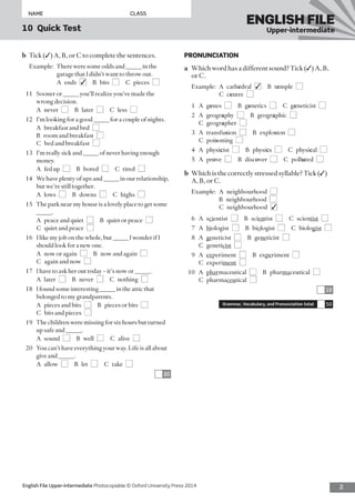 2English File Upper-intermediate Photocopiable © Oxford University Press 2014
NAME	CLASS
10  Quick Test
ENGLISH FILE
Upper-intermediate
PRONUNCIATION
a	 Which word has a different sound? Tick (✓) A, B,
or C.
Example:	A  cathedral  ■✓  B temple  ■ 
C centre  ■
1	A genes  ■  B genetics  ■  C geneticist  ■
2	A geography  ■  B geographic  ■ 
C geographer  ■
3	A transfusion  ■  B explosion  ■ 
C poisoning  ■
4	A physicist  ■  B physics  ■  C physical  ■
5	A prove  ■  B discover  ■  C polluted  ■
b	 Which is the correctly stressed syllable? Tick (✓)
A, B, or C.
Example:	A  neighbourhood  ■ 
B neighbourhood ■ 
C neighbourhood ■✓
6	A scientist  ■  B scientist  ■  C scientist  ■
7	A biologist  ■  B biologist  ■  C biologist  ■
8	A geneticist  ■  B geneticist  ■ 
C geneticist  ■
9	A experiment  ■  B experiment  ■ 
C experiment  ■
10	A pharmaceutical  ■  B pharmaceutical  ■ 
C pharmaceutical  ■
10
Grammar, Vocabulary, and Pronunciation total 50
b	 Tick (✓) A, B, or C to complete the sentences.
Example:	There were some odds and _____ in the
garage that I didn’t want to throw out.
	 A ends ■✓  B bits ■  C pieces ■
11	 Sooner or _____ you’ll realize you’ve made the
wrong decision.
	 A never ■  B later ■  C less ■
12	 I’m looking for a good _____ for a couple of nights.
	 A  breakfast and bed  ■ 
B  room and breakfast  ■ 
C  bed and breakfast  ■
13	 I’m really sick and _____ of never having enough
money.
	 A  fed up  ■  B bored ■  C tired ■
14	 We have plenty of ups and _____ in our relationship,
but we’re still together.
	 A lows ■  B downs ■  C highs ■
15	 The park near my house is a lovely place to get some
_____.
	 A  peace and quiet  ■  B  quiet or peace  ■ 
C  quiet and peace  ■
16	 I like my job on the whole, but _____ I wonder if I
should look for a new one.
	 A  now or again  ■  B  now and again  ■ 
C  again and now  ■
17	 I have to ask her out today – it’s now or _____.
	 A later ■  B never ■  C nothing ■
18	 I found some interesting _____ in the attic that
belonged to my grandparents.
	 A  pieces and bits  ■  B  pieces or bits  ■ 
C  bits and pieces  ■
19	 The children were missing for six hours but turned
up safe and _____.
	 A sound ■  B well ■  C alive ■
20	 You can’t have everything your way. Life is all about
give and _____.
	 A allow ■  B let ■  C take ■
20
 