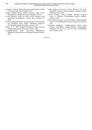 Arundatta, Ashtang Hridaya-Sarvanga Sundaracomm, Edited
by Nirnaya Sagar, Press, Mumbai, 1933.
Brahma Shankar Mishra Shastri Vidyotini Hindi comm,
Bhavprakash, Chaukhamba Sanskrit Sanstha, Varanasi.
Dr..K.b. Bhargava, Short text book of ENT Diseases, Usha
Publications Gopalbhavan, Tagore Road, Mumbai 54,
2000.
Kaviraj Ambikadatta Shastri Vidyotini Hindi Comm Edited by
shri Rajeshwar Datta Shastri Bhaishajya Ratnavali-
Choukhambha Sanskrit Sansthan, Varanasi, 1970.
Sharma, P. V. 2000. (English Translation) Charak Samhita,
Chaukhambha Sanskrit Sansthan, Varanasi, 2000.
Venimadhavshastri Joshi, Ayurvediya Shabdakosha,
Maharashtra Rajyasahitya and Sanskruti Mandal, Mumbai,
1968.
Vridha Vagbhat with comm. of Indu. Edited by Vd. Anant
Damodhar Athawale Ashtang Sangraha, Shrimal Akshaya
Prakashan, Pune, 1980.
Yadavaji Trikamji Acharya, Dalhan, Nibandha Sangraha
comm. on Sushruta, Chaukhambha Sanskrit Sansthan,
Varanasi, 1994.
Yadavj trikamji aachrya, Ayurned Deepika- Chakrapanidatta
comm. on -CharakSamhita, Nirnaya Sagar Press, Mumbai,
1941.
Yadunadan Upadhyaya, Vagbhatvidyotini Hindi comm
Atrideva Vidyalankar, Ashtang Hridaya-, Chaukhumbha
Prakashan P.O. Box No. 32,K-37/117 lane, GopalMandir
lane, Varanasi, 1993.
*******
9986 Gangaprasad A Waghmare, Shadbindu taila nasya in allergic rhinitis: a controlled clinical trial to compare its efficacy
with topical azelastine hydrochloride nasal spray
 