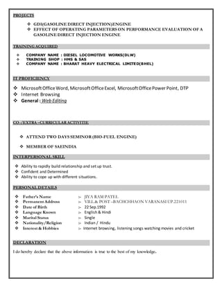 PROJECTS
 GDI(GASOLINE DIRECT INJECTION)ENGINE
 EFFECT OF OPERATING PARAMETERS ON PERFORMANCE EVALUATION OF A
GASOLINE DIRECT INJECTION ENGINE
TRAINING ACQUIRED
 COMPANY NAME : DIESEL LOCOMOTIVE WORKS(DLW)
 TRAINING SHOP : HMS & SAS
 COMPANY NAME : BHARAT HEAVY ELECTRICAL LIMITED(BHEL)
IT PROFICIENCY
 MicrosoftOfficeWord, MicrosoftOfficeExcel, MicrosoftOfficePower Point, DTP
 Internet Browsing
 General : Web Editing
CO-/EXTRA –CURRICULAR ACTIVITIE
 ATTEND TWO DAYS SEMINOR (BIO-FUEL ENGINE)
 MEMBER OF SAEINDIA
INTERPERSONAL SKILL
 Ability to rapidly build relationship and set up trust.
 Confident and Determined
 Ability to cope up with different situations.
PERSONAL DETAILS
 Father’s Name :- JIYA RAM PATEL
 Permanent Address :- VILL.& POST –BACHCHHAON VARANASI UP.221011
 Date of Birth :- 22 Sep.1992
 Language Known :- English & Hindi
 Marital Status :- Single
 Nationality/Religion :- Indian / Hindu
 Interest & Hobbies :- Internet browsing, listening songs watching movies and cricket
DECLARATION
I do hereby declare that the above information is true to the best of my knowledge.
 