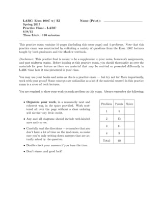 LARC: Econ 100C w/ EJ Name (Print):
Spring 2015
Practice Final - LARC
6/8/15
Time Limit: 120 minutes
This practice exam contains 10 pages (including this cover page) and 4 problems. Note that this
practice exam was constructed by collecting a variety of questions from the Econ 100C lectures
taught by both professors and the Mankiw textbook.
Disclaimer: This practice ﬁnal is meant to be a supplement to your notes, homework assignments,
and past midterm exams. Before looking at this practice exam, you should thoroughly go over the
materials for your lecture as there are material that may be omitted or presented di↵erently in
LARC than how it was presented in your class.
You may use your books and notes as this is a practice exam — but try not to! More importantly,
work with your group! Some concepts are unfamiliar as a lot of the material covered in this practice
exam is a cross of both lectures.
You are required to show your work on each problem on this exam. Always remember the following:
• Organize your work, in a reasonably neat and
coherent way, in the space provided. Work scat-
tered all over the page without a clear ordering
will receive very little credit.
• Any and all diagrams should include well-labeled
axes and curves.
• Carefully read the directions — remember that you
don’t have a lot of time on the real exam, so make
sure you’re only writing down answers that are ac-
tually asked by the question.
• Double check your answers if you have the time.
• Don’t stress, and good luck!
Problem Points Score
1 5
2 15
3 11
4 9
Total: 40
 