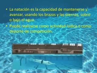 • La natación es la capacidad de mantenerse y
avanzar, usando los brazos y las piernas, sobre
o bajo el agua.
• Puede realizarse como actividad lúdica o como
deporte de competición.
 