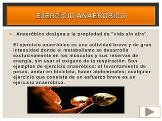  . Anaeróbico designa a la propiedad de "vida sin aire”.
El ejercicio anaeróbico es una actividad breve y de gran
intensidad donde el metabolismo se desarrolla
exclusivamente en los músculos y sus reservas de
energía, sin usar el oxígeno de la respiración. Son
ejemplos de ejercicio anaeróbico: el levantamiento de
pesas, andar en bicicleta, hacer abdominales; cualquier
ejercicio que consista de un esfuerzo breve es un
ejercicio anaeróbico.
 