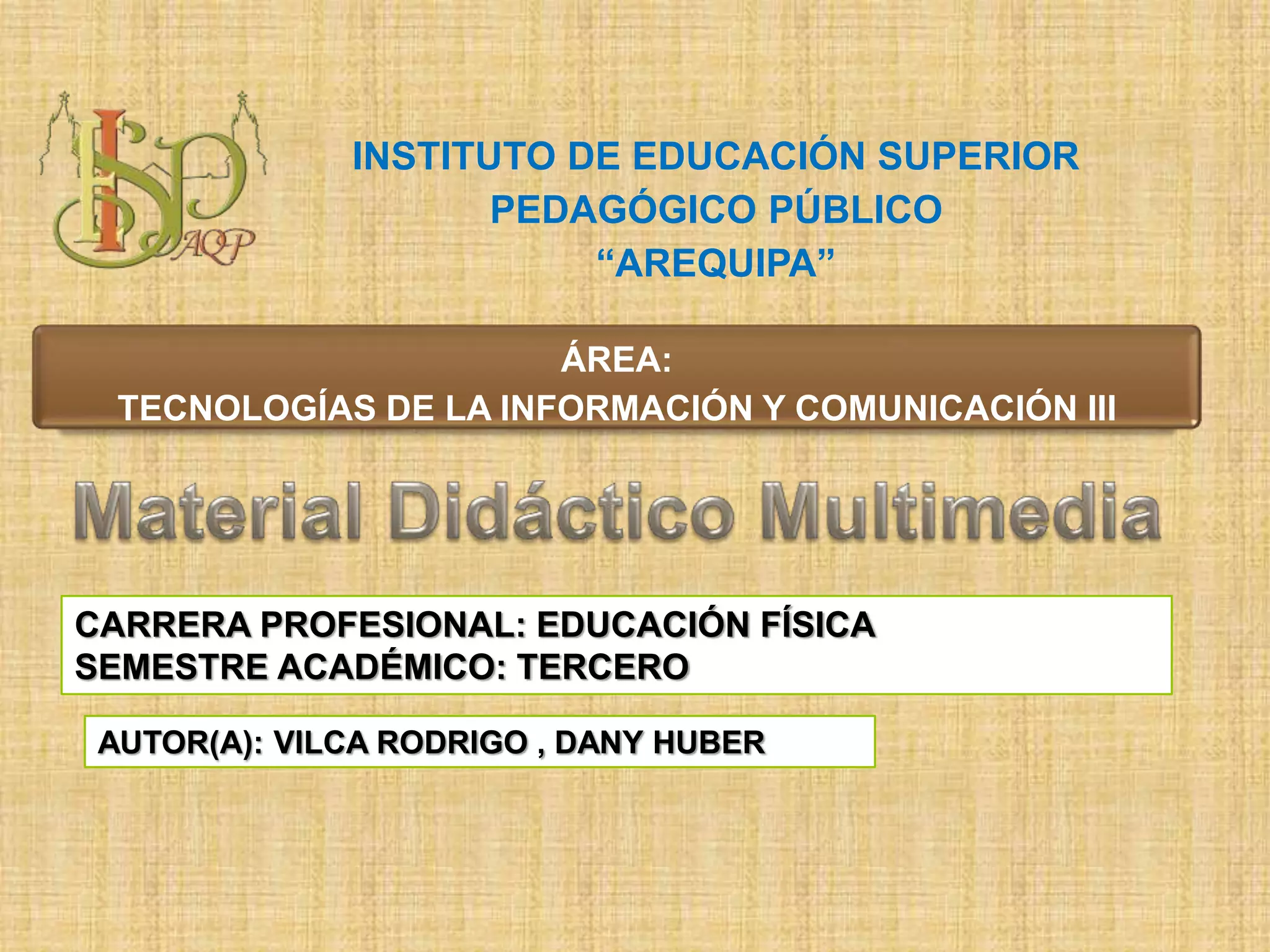ÁREA:
TECNOLOGÍAS DE LA INFORMACIÓN Y COMUNICACIÓN III
INSTITUTO DE EDUCACIÓN SUPERIOR
PEDAGÓGICO PÚBLICO
“AREQUIPA”
CARRERA PROFESIONAL: EDUCACIÓN FÍSICA
SEMESTRE ACADÉMICO: TERCERO
AUTOR(A): VILCA RODRIGO , DANY HUBER