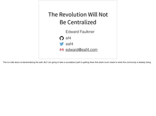 The Revolution Will Not
Be Centralized
edward@eaf4.com
ef4
eaf4
Edward Faulkner
This is a talk about re-decentralizing the web. But I am going to take a roundabout path to getting there that starts much closer to what this community is already doing.
 