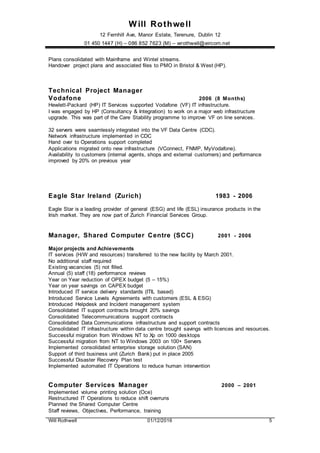 Will Rothwell
12 Fernhill Ave, Manor Estate, Terenure, Dublin 12
01 450 1447 (H) – 086 852 7623 (M) – wrothwell@eircom.net
Will Rothwell 01/12/2016 5
Plans consolidated with Mainframe and Wintel streams.
Handover project plans and associated files to PMO in Bristol & West (HP).
Technical Project Manager
Vodafone 2006 (8 Months)
Hewlett-Packard (HP) IT Services supported Vodafone (VF) IT infrastructure.
I was engaged by HP (Consultancy & Integration) to work on a major web infrastructure
upgrade. This was part of the Care Stability programme to improve VF on line services.
32 servers were seamlessly integrated into the VF Data Centre (CDC).
Network infrastructure implemented in CDC
Hand over to Operations support completed
Applications migrated onto new infrastructure (VConnect, FNMP, MyVodafone).
Availability to customers (internal agents, shops and external customers) and performance
improved by 20% on previous year
Eagle Star Ireland (Zurich) 1983 - 2006
Eagle Star is a leading provider of general (ESG) and life (ESL) insurance products in the
Irish market. They are now part of Zurich Financial Services Group.
Manager, Shared Computer Centre (SCC) 2001 - 2006
Major projects and Achievements
IT services (H/W and resources) transferred to the new facility by March 2001.
No additional staff required
Existing vacancies (5) not filled.
Annual (5) staff (18) performance reviews
Year on Year reduction of OPEX budget (5 – 15%)
Year on year savings on CAPEX budget
Introduced IT service delivery standards (ITIL based)
Introduced Service Levels Agreements with customers (ESL & ESG)
Introduced Helpdesk and Incident management system
Consolidated IT support contracts brought 20% savings
Consolidated Telecommunications support contracts
Consolidated Data Communications infrastructure and support contracts
Consolidated IT infrastructure within data centre brought savings with licences and resources.
Successful migration from Windows NT to Xp on 1000 desktops
Successful migration from NT to Windows 2003 on 100+ Servers
Implemented consolidated enterprise storage solution (SAN)
Support of third business unit (Zurich Bank) put in place 2005
Successful Disaster Recovery Plan test
Implemented automated IT Operations to reduce human intervention
Computer Services Manager 2000 – 2001
Implemented volume printing solution (Oce)
Restructured IT Operations to reduce shift overruns
Planned the Shared Computer Centre
Staff reviews, Objectives, Performance, training
 
