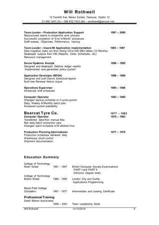 Will Rothwell
12 Fernhill Ave, Manor Estate, Terenure, Dublin 12
01 450 1447 (H) – 086 852 7623 (M) – wrothwell@eircom.net
Will Rothwell 01/12/2016 6
Team Leader – Production Application Support 1997 – 2000
Restructured teams to streamline work process
Successful completion of ‘End of Month’ processes
Staff reviews, Objectives, Performance, training
Team Leader – Insure/90 Application implementation 1995 – 1997
Data migration (take on) from Wang VS to I/90 DB2 tables (12 Months)
Developed outputs from I/90 (Reports, Certs, Schedules, etc)
Resource management
Senior Systems Analyst 1990 – 1995
Designed and developed Debtors ledger reports
Implemented auto generated policy system
Application Developer (RPGII) 1988 – 1990
Designed and built Claims Statistical reports
Built new Renewal Notice output
Operations Supervisor 1985 – 1988
Introduced shift schedules
Computer Operator 1983 – 1985
Changed backup schedule to 3 cycle system
Daily, Weekly & Monthly batch jobs
Increased system availability
Bearcat Tyre Co. 1977 - 1983
Computer Operator 1979 – 1983
Transferred data from manual files
Ran daily batch production jobs
Changed batch schedule to fit allotted time
Production Planning Administrator 1977 – 1979
Production schedules delivered daily
Warehouse stock control
Shipment documentation
Education Summary
College of Technology
Kevin Street 1991 - 1997 British Computer Society Examinations
PART I and PART II
(Honours Degree level)
College of Technology
Bolton Street 1988 - 1990 London City and Guilds
Applications Programming
Moyle Park College
Clondalkin 1967 - 1977 Intermediate and Leaving Certificate
Professional Training
Davitt Mahon Associates
1998 – 2001 Team Leadership Skills
 