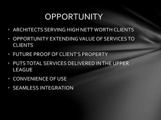 OPPORTUNITY
• ARCHITECTS SERVING HIGH NETT WORTH CLIENTS
• OPPORTUNITY EXTENDINGVALUE OF SERVICES TO
CLIENTS
• FUTURE PROOF OF CLIENT’S PROPERTY
• PUTS TOTAL SERVICES DELIVERED IN THE UPPER
LEAGUE
• CONVENIENCE OF USE
• SEAMLESS INTEGRATION
 