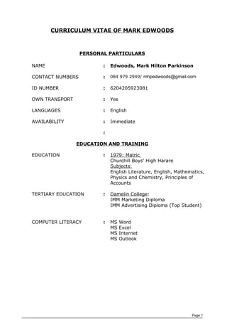 CURRICULUM VITAE OF MARK EDWOODS
PERSONAL PARTICULARS
NAME : Edwoods, Mark Hilton Parkinson
CONTACT NUMBERS : 084 979 2949/ mhpedwoods@gmail.com
ID NUMBER : 6204205923081
OWN TRANSPORT : Yes
LANGUAGES : English
AVAILABILITY : Immediate
:
EDUCATION AND TRAINING
EDUCATION : 1979: Matric
Churchill Boys' High Harare
Subjects:
English Literature, English, Mathematics,
Physics and Chemistry, Principles of
Accounts
TERTIARY EDUCATION : Damelin College:
IMM Marketing Diploma
IMM Advertising Diploma (Top Student)
COMPUTER LITERACY : MS Word
MS Excel
MS Internet
MS Outlook
Page 1
 