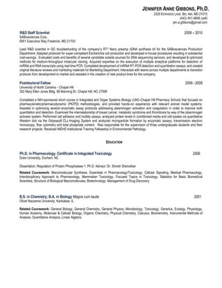 JENNIFER ANNE GIBBONS, Ph.D.
2320 EDWARDS LANE. BEL AIR, MD 21015
(443) 401-9806 (cell)
jen.a.gibbons@gmail.com
R&D Staff Scientist 2008 – 2010
SABiosciences Corp.
6951 Executive Way Frederick, MD 21703
Lead R&D scientist in QC troubleshooting of the company’s RT2 Nano preamp cDNA synthesis kit for the SABiosciences Production
Department. Adapted protocols for super-competent Escherichia coli production and developed in-house procedures resulting in substantial
cost-savings. Evaluated costs and benefits of several candidate outside sources for DNA sequencing services, and developed & optimized
methods for medium-throughput molecular cloning. Acquired expertise on the execution of multiple analytical platforms for detection of
miRNA and RNA transcripts using real-time PCR. Completed development of miRNA RT-PCR detection and quantitation assays, and created
original literature reviews and marketing materials for Marketing Department. Interacted with teams across multiple departments to transition
products from development to market and assisted in the creation of new product lines for the company.
Postdoctoral Fellow 2006 - 2008
University of North Carolina – Chapel Hill
302 Mary Ellen Jones Bldg. 98 Manning Dr. Chapel Hill, NC 27599
Completed a NIH-sponsored short course in Integrated and Organ Systems Biology (UNC-Chapel Hill Pharmacy School) that focused on
pharmacokinetic/pharmacodynamic (PK/PD) methodologies, and provided hands-on experience with relevant animal model systems.
Assisted in optimizing several enzymatic assay protocols addressing plasminogen activation and coagulation in order to improve both
quantitation and detection. Examined the interrelationship of breast cancer, metabolic syndrome and thrombosis by way of the plasminogen
activator system. Performed cell adhesion and motility assays; analyzed protein levels in conditioned media and cell lysates via quantitative
Western blot via the Odyssey® CLx Imaging System and analyzed microparticle formation by enzymatic assays, transmission electron
microscopy, flow cytometry and total phosphate content. Was responsible for the supervision of three undergraduate students and their
research projects. Received NIEHS Institutional Training Fellowship in Environmental Pathology.
EDUCATION
Ph.D. in Pharmacology, Certificate in Integrated Toxicology 2006
Duke University, Durham, NC
Dissertation: Regulation of Protein Phosphatase-1; Ph.D. Advisor: Dr. Shirish Shenolikar
Related Coursework: Macromolecular Synthesis, Essentials in Pharmacology/Toxicology, Cellular Signaling, Medical Pharmacology,
Interdisciplinary Approach to Pharmacology, Mammalian Toxicology, Focused Topics in Toxicology, Statistics for Basic Biomedical
Scientists, Structure of Biological Macromolecules, Biotechnology: Management of Drug Discovery
B.S. in Chemistry; B.A. in Biology Magna cum laude 2001
Olivet Nazarene University, Kankakee, IL
Related Coursework: General Biology, General Chemistry, General Physics, Microbiology, Toxicology, Genetics, Ecology, Physiology,
Human Anatomy, Molecular & Cellular Biology, Organic Chemistry, Physical Chemistry, Calculus, Biochemistry, Instrumental Methods of
Analysis, Quantitative Analysis, Linear Algebra.
 