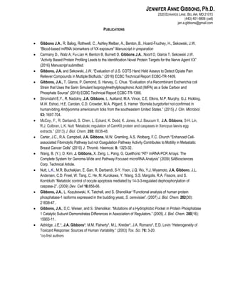 JENNIFER ANNE GIBBONS, Ph.D.
2320 EDWARDS LANE. BEL AIR, MD 21015
(443) 401-9806 (cell)
jen.a.gibbons@gmail.com
PUBLICATIONS
 Gibbons J.A., R. Balog, Rothwell, C., Ashley Melber, A., Benton, B., Hoard-Fruchey, H., Sekowski, J.W.
“Blood-based miRNA biomarkers of VX exposure” Manuscript in preparation
 Carmany D., Walz A, Fu-Lian H, Benton B, Burnett D, Gibbons J.A., Noort D, Glaros T, Sekowski J.W.
“Activity Based Protein Profiling Leads to the Identification Novel Protein Targets for the Nerve Agent VX”
(2016) Manuscript submitted.
 Gibbons, J.A. and Sekowski, J.W. “Evaluation of U.S. COTS Hand Held Assays to Detect Opiate Pain
Reliever Compounds in Multiple Biofluids.” (2016) ECBC Technical Report ECBC-TR-1409.
 Gibbons, J.A., T. Glaros, P. Demond, S. Harvey, C. Chue. “Evaluation of a Recombinant Escherichia coli
Strain that Uses the Sarin Simulant Isopropylmethylphosphonic Acid (IMPA) as a Sole Carbon and
Phosphate Source” (2016) ECBC Technical Report ECBC-TR-1366.
 Stromdahl E.Y., R. Nadolny, J.A. Gibbons, L. Aukland, M.A. Vince, C.E. Elkins, M.P. Murphy, G.J. Hickling,
M.W. Eshoo, H.E. Carolan, C.D. Crowder, M.A. Pilgard, S. Hamer “Borrelia burgdorferi not confirmed in
human-biting Amblyomma americanum ticks from the southeastern United States.” (2015) J. Clin. Microbiol.
53: 1697-704.
 McCoy,, F., R. Darbandi, S. Chen, L. Eckard, K. Dodd, K. Jones, A.J. Baucum II, J.A. Gibbons, S-H. Lin,
R.J. Colbran, L.K. Nutt “Metabolic regulation of CamKII protein and caspases in Xenopus laevis egg
extracts.” (2013) J. Biol. Chem. 288: 8838-48.
 Carter, J.C., R.A. Campbell, J.A. Gibbons, M.W. Gramling, A.S. Wolberg, F.C. Church “Enhanced Cell-
associated Fibrinolytic Pathway but not Coagulation Pathway Activity Contributes to Motility in Metastatic
Breast Cancer Cells” (2010) J. Thromb. Haemost. 8: 1323-32.
 Wang, B. (Y.), D. Kim, J. Gibbons, X. Zeng, L. Pang, G. Quellhorst “RT2 miRNA PCR Arrays: The
Complete System for Genome-Wide and Pathway Focused microRNA Analysis” (2009) SABiosciences
Corp. Technical Article.
 Nutt, L.K., M.R. Buchakjian, E. Gan, R. Darbandi, S-Y. Yoon, J.Q. Wu, Y.J. Miyamoto, J.A. Gibbons, J.L.
Andersen, C.D. Freel, W. Tang, C. He, M. Kurokawa, Y. Wang, S.S. Margolis, R.A. Fissore, and S.
Kornbluth “Metabolic control of oocyte apoptosis mediated by 14-3-3-regulated dephosphorylation of
caspase-2”. (2009) Dev. Cell 16:856-66.
 Gibbons, J.A., L. Kozubowski, K. Tatchell, and S. Shenolikar “Functional analysis of human protein
phosphatase-1 isoforms expressed in the budding yeast, S. cerevisiae”. (2007) J. Biol. Chem. 282(30):
21838-47.
 Gibbons, J.A., D.C. Weiser, and S. Shenolikar. “Mutations of a Hydrophobic Pocket in Protein Phosphatase
1 Catalytic Subunit Demonstrates Differences in Association of Regulators.” (2005) J. Biol. Chem. 280(16):
15903-11.
 Aldridge, J.E.*, J.A. Gibbons*, M.M. Flaherty*, M.L. Kreider*, J.A. Romano*, E.D. Levin “Heterogeneity of
Toxicant Response: Sources of Human Variability.” (2003) Tox. Sci. 76: 3-20.
*co-first authors
 