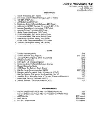 JENNIFER ANNE GIBBONS, Ph.D.
2320 EDWARDS LANE. BEL AIR, MD 21015
(443) 401-9806 (cell)
jen.a.gibbons@gmail.com
PRESENTATIONS
1. Society of Toxicology, 2016 (Poster)
2. BioSciences Division Coffee with Colleagues, 2015 (3 Posters)
3. CBD S&T, 2015 (Poster)
4. ASM BioDefense, 2015 (Poster)
5. BioSciences Division Coffee with Colleagues, 2014 (Poster)
6. SABiosciences/QIAGEN Webinars, (1-3 per month, 2011-2013)
7. American Association of Immunologists, 2010 (Poster)
8. American Society of Hemostasis, 2009 (Poster)
9. Gordon Research Conference, 2008 (Poster)
10. Experimental Biology, 2007 Annual Meeting (Poster)
11. Experimental Biology, 2006 Annual Meeting (Poster)
12. EMBO Europhosphatases Meeting, 2005 (Poster)
13. FASEB Protein Phosphatases Meeting, 2004 (Poster)
14. American Crystallographic Meeting, 2001 (Poster)
SERVICE
1. Selection Panel for USAPHC 2016
2. Scientific Reviewer, DTRA Proposals 2015 - 2016
3. AOAC SPADA Working Group- SMPR Requirements 2015
4. BMC Genomics Reviewer 2015
5. ECBC Coffee with Colleagues Organizer 2015
6. BioSciences Division Coffee with Colleagues Organizer 2014
7. Maryland Science Bowl Judge 2013
8. STEM Career Day, Baltimore County Schools 2010
9. DNA Day Human Genome committee, UNC-CH 2007- 2008
10. Discussion leader for graduate student ethics seminar, UNC-CH 2007
11. DNA Day Presenter, T.W. Andrews High School, High Point, NC 2007
12. State High School Science Fair Judge, NC School of Science and Mathematics 2007
13. Poster Judge, Pathology Department, UNC-CH 2006 -2007
14. Scientific presenter, Expanding Your Horizons, NCSU 2005
HONORS AND AWARDS
 Best new SABiosciences Product of the Year Finalist (Nano PreAmp) 2009
 Best new SABiosciences Product of the Year Finalist (RT2 miRNA PCR Array) 2008
 ASBMB Member 2007-present
 AAAS Member 2006-present
 Phi Delta Lambda member 2001-present
 