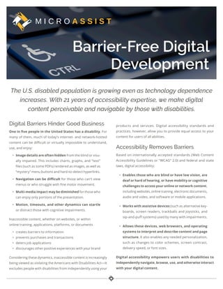 Barrier-Free Digital
Development
The U.S. disabled population is growing even as technology dependence
increases. With 21 years of accessibility expertise, we make digital
content perceivable and navigable by those with disabilities.
Digital Barriers Hinder Good Business
One in five people in the United States has a disability. For
many of them, much of today’s internet- and network-hosted
content can be difficult or virtually impossible to understand,
use, and enjoy:
• Image details are often hidden from the blind or visu-
ally impaired. This includes charts, graphs, and “text”
files (such as some PDFs) rendered as images, as well as
“mystery” menu buttons and hard-to-detect hyperlinks.
• Navigation can be difficult for those who can’t view
menus or who struggle with fine motor movement.
• Multi-media impact may be diminished for those who
can enjoy only portions of the presentation.
• Motion, timeouts, and other dynamics can startle
or distract those with cognitive impairments.
Inaccessible content, whether on websites, or within
online training, applications, platforms, or documents
• creates barriers to information
• prevents purchases and transactions
• deters job applications
• discourages other positive experiences with your brand
Considering these dynamics, inaccessible content is increasingly
being viewed as violating the Americans with Disabilities Act—It
excludes people with disabilities from independently using your
products and services. Digital accessibility standards and
practices, however, allow you to provide equal access to your
content for users of all abilities.
Accessibility Removes Barriers
Based on internationally accepted standards (Web Content
Accessibility Guidelines or “WCAG” 2.0) and federal and state
laws, digital accessibility:
• Enables those who are blind or have low vision, are
deaf or hard of hearing, or have mobility or cognitive
challenges to access your online or network content,
including websites, online training, electronic documents,
audio and video, and software or mobile applications.
• Works with assistive devices (such as alternative key-
boards, screen readers, trackballs and joysticks, and
sip-and-puff systems) used by many with impairments.
• Allows these devices, web browsers, and operating
systems to interpret and describe content and page
structure. It also enables any needed personalization,
such as changes to color schemes, screen contrast,
delivery speed, or font sizes.
Digital accessibility empowers users with disabilities to
independently navigate, browse, use, and otherwise interact
with your digital content.
 