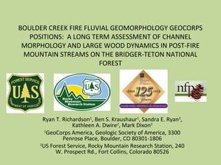 BOULDER CREEK FIRE FLUVIAL GEOMORPHOLOGY GEOCORPS
POSITIONS: A LONG TERM ASSESSMENT OF CHANNEL
MORPHOLOGY AND LARGE WOOD DYNAMICS IN POST-FIRE
MOUNTAIN STREAMS ON THE BRIDGER-TETON NATIONAL
FOREST
Ryan T. Richardson1
, Ben S. Kraushaur1
, Sandra E. Ryan2
,
Kathleen A. Dwire2
, Mark Dixon2
1
GeoCorps America, Geologic Society of America, 3300
Penrose Place, Boulder, CO 80301-1806
2
US Forest Service, Rocky Mountain Research Station, 240
W. Prospect Rd., Fort Collins, Colorado 80526
 