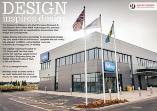 The decision by Haldex to site their European Research &
Development base within MIRA Technology Park, provided
Sign Specialists with an opportunity to demonstrate their
design flair and ingenuity.
The original requirement called for
LED illuminated flex-face boxes
around the building, supplemented
by a series of flag poles flying the
Haldex brand and national flags
of UK and Sweden.
So far, so straightforward...
However, when we were asked if
we could assist with the internal
fit-out, we really proved our mettle!
inspires design
Haldex develop innovative technology for commercial vehicles
and their state-of-the-art R&D centre, complete with lab facility,
sits adjacent to MIRA's vehicle testing track and
re-knowned proving ground, in Hinkley.
SIGN SPECIALISTS
sign-specialists.co.uk
 