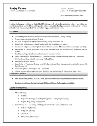 Sanjay Kumar Location: Ghaziabad
SOFTWARE TESTING ENGINEER Mobile: +91-9560453328/9456036850
E-mail: mcs.sanjay@hotmail.com
Seeking challenging positions in the field of IT with a growth oriented organization where I can utilize my
excellent analytical and problem solving skills within a stimulated and professional environment. I believe
in hard work, maximum productivity and achieving perfection in my work.
SUMMARY
• Around 6+ years of overall professional experience in Software Quality Testing.
• 5 years of experience in Manual Testing.
• 1.5 years of experience in Performance testing using Loadrunner 9.5.
• Knowledge of Performance/Load Testing tools like: Load Runner/ Jmeter.
• Good Knowledge of Monitoring tools Jrockit Mission Control (Memleak, Mbeans and flight recoding)
• Experience in creating test plans, test scripts and executing test scenarios and generating various
reports.
• Tracking and reporting defects and subsequent corrective action.
• Good Knowledge of domains i.e – ERP (Manufacturing & Export / Finance), Telecom, Hospitality.
• Well understanding of batch processing Via Load Gen.
• Expertise in Manual testing
• Knowledge of Functional Testing tools( WinRunner) And Test Management tools(Quality center 9.0,
Test Director 6.0)
• Good conceptual Knowledge of SDLC and STLC.
• Ability to multi-task, work under tight deadlines and also work with the minimal supervision.
Educational Credential
• MSc (CS) in 2004 from (PCTI, New Delhi) Affiliated by Maharshi Dayanand University (Rohtak)
• Diploma in Software Quality Testing in 2005 form Webcm Technologies, New Delhi
AREAS OF EXPOSURE
 Manual Testing
1. Test Plan
2. Regression Testing/ Re-Testing/ Integration Testing/ Agile Testing
3. Bug Tracking & Bug Management
 Performance and Load testing with highly recommended tools. LR Protocol used:
1. Web (HTTP/HTML)
2. Web(Click & Script)
3. Citrix ICA
4. RTE(Terminal Emulator)
 