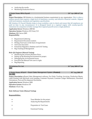 • Analyzing the results.
• Monitoring Production Server.
1. Project Name: HR & Payroll 24th
Apr 2009-14th
Jan
2011
Project Description: HR Solution is a fundamental business requirement in any organization. This is often a
tedious process that requires a high level of timeliness, accuracy and effective financial controls. Aligned
with local statutory standards and regulatory specifications
HR Solution CE Payroll Module helps to keep workflow costs in check and ensure that all employees are
paid on time in any circumstances. It is designed based on a regional engine with country-specific
extensions for companies to better manage their regional payroll across a single platform
Application Server: Windows 2008 R2
Operation System: Windows XP/Vista/7/8
Database: SQL Server 2005
Responsibility:
• Requirement Gathering
• Requirement Document creation
• Writing Test Cases on the basis of requirement
• Test Cases Execution
• Functional, Regration, Database and UAT Testing
• Bug Tracking & Management
Role: QA Engineer (Manual Testing)
• Identifying the scenario/Business flows.
• Setting up the Running Environment for project.
• Debugging the environmental issues.
• Execution the Manual Test cases in Agile.
• Bug Reporting.
TS Solutions Pvt. Ltd 18 th
July 2005-13th
Jan
2009
2. Project Name: eExport – Export Sales Management System (Product) 01th
Aug 2008-31th
Dec 2009
Project Description: eExport Sales Management software, For Order Tracking, Invoicing, Production Sheets,
Label Printing with Microsoft word merging, Customer Payment, Customer Ledger Maintenance, Drawback
Calculations, Post and Pre-shipment Documents.
Application Server: Windows 2000
Operation System: Windows XP
Database: Oracle 10g
Role: Software Tester (Manual Testing)
Responsibilities:
• Team Member for the project
• Analyzing the Requirements
• Preparation of Test Cases
• Functional Testing
 