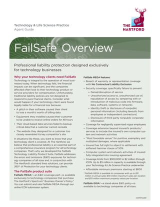 FailSafe®
Overview
Why your technology clients need FailSafe
Technology is integral to the operation of most busi-
nesses today. When technology fails, the financial
impacts can be significant, and the companies
affected often look to their technology product or
service providers for compensation. Unfortunately,
traditional liability policies are not designed to
respond to pure financial claims. Consider what
would happen if your technology client were found
legally liable for a financial loss because:
• A glitch in their software caused their client
to lose a month’s worth of billing data
• Equipment they installed caused their customer
to be unable to receive online orders for 48 hours
• Their cloud-based data services failed to backup
critical data that a customer cannot recreate
• The website they designed for a customer too
closely resembled its key competitor’s site
In situations like these, you want to know that your
technology client is covered. At The Hartford, we
believe that professional liability is an essential part of
a comprehensive insurance program for all technology
companies. That’s why we developed the FailSafe
Technology Liability Product Suite. FailSafe addresses
the errors and omissions (E&O) exposures for technol-
ogy companies of all sizes and, in conjunction with
The Hartford’s standard lines solutions, can provide
360° of Protection for your technology clients.
The FailSafe product suite
FailSafe MEGA®—an E&O coverage part—is available
exclusively to technology companies that purchase
The Hartford’s Spectrum® Business Owner’s Policy.*
You can submit and rate FailSafe MEGA through our
online ICON submission system.
FailSafe MEGA features:
• Breach of warranty or representation coverage
with No Contractual Liability Exclusion
• Security coverage, specifically failure to prevent:
» Denial/disruption of service
» Unauthorized access to, unauthorized use of,
repudiation of access to, tampering with or
introduction of malicious code into firmware,
data, software, systems or networks
» Identity theft or disclosure of nonpublic
personal information (including lawsuits from
employees or independent contractors)
» Disclosure of third-party nonpublic corporate
information
• Coverage for negligently supervised rogue employees
• Coverage extension beyond insured’s products/
services to include the insured’s own computer sys-
tem and network activities
• "Most favorable venue" for punitive, exemplary and
multiplied damages, where applicable
• Insured has full right to object to settlement with
softened hammer clause of 50%
• Computer system and network activities of insured
fully integrated into insuring agreement
• Coverage limits from $300,000 to $2 million through
ICON. Up to $5 million in capacity is available through
your Technology & Life Science Practice underwriter
• Affordable minimum premiums starting at $600
* FailSafe MEGA is available to companies with up to $15
million in annual sales–$10 million maximum sales per location
and $10 million maximum property values per location.
FailSafe GIGA®—a stand-alone E&O policy—is
available to technology companies of all sizes.
Technology & Life Science Practice
Agent Guide
continued
Professional liability protection designed exclusively
for technology businesses
 