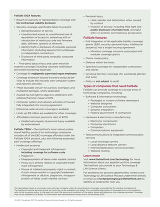 FailSafe GIGA features:
• Breach of warranty or representation coverage with
No Contractual Liability Exclusion
• Security coverage, specifically failure to prevent:
» Denial/disruption of service
» Unauthorized access to, unauthorized use of,
repudiation of access to, tampering with or
introduction of malicious code into firmware,
data, software, systems or networks
» Identify theft or disclosure of nonpublic personal
information (including lawsuits from employees
or independent contractors)
» Disclosure of third-party nonpublic corporate
information
• First-party data privacy and cyber extortion
expense coverage (including voluntary notification
and credit monitoring expenses)
• Coverage for negligently supervised rogue employees
• Coverage extension beyond insured’s products/ser-
vices to include the insured’s own computer system
and network activities
• "Most favorable venue" for punitive, exemplary and
multiplied damages, where applicable
• Insured has full right to object to settlement with
softened hammer clause of 50%
• Computer system and network activities of insured
fully integrated into insuring agreement
• Enterprise-wide services coverage is available
• Limits up $15 million are available for other coverages
• Affordable minimum premiums start at $700.
» Intellectual property & personal injury available
by endorsement
FailSafe TERA®—The Hartford’s most robust profes-
sional liability product for technology companies
includes all of the E&O coverage afforded under the
FailSafe GIGA product, plus the following expanded
peril coverage offerings:
• Intellectual property
» Copyright and trademark infringement
including coverage for software code
» Plagiarism
» Misappropriation of ideas under implied contract
» Piracy as it directly relates to copyright/trade-
mark infringement
» Misuse of intellectual property right in content,
if such misuse results in copyright/trademark
infringement or dilution, plagiarism, misappro-
priation of ideas under implied contract
• Personal injury
» Libel, slander and defamation when caused
by content
» Invasion of privacy, including false light and
public disclosure of private facts, wrongful
entry or eviction; and malicious prosecution
FailSafe features
• Full integration of all applicable liability coverage
grants (E&O, security, personal injury, intellectual
property) into a single insuring agreement
» Minimize coverage concerns associated with
modular coverage grants
• Claims made policy
• Defense within the limits
• Specified coverage for independent contractors
and clients
• Universal territory coverage (for worldwide glitches
and suits)
• Policy is not subject to audit
Types of companies that need FailSafe
FailSafe can provide coverage to a broad array of
technology companies, including:
• Software & information technology
» Packaged or custom software developers
» Website designers
» Computer consultants
» Systems integrators
» Federal government IT contractors
• Hardware & electronics manufacturing
» Electronic components
» Consumer electronics
» Computers
» Communications equipment
• Telecommunications & integrated communication
services
» Local exchange carriers
» Long distance telecom carriers
» Internet/application service providers
» Website hosting
Learn more
Visit www.thehartford.com/technology for more
information about our appetite and the coverage
The Hartford can provide to your Technology &
Life Science clients.
For assistance on account opportunities, contact your
Technology & Life Science Practice underwriter directly
or email us at techpracticegroup@thehartford.com to
identify an underwriter near you.
The description herein is a summary only and may not apply under all circumstances. Coverage is provided by the member companies of
The Hartford Financial Services Group Inc. and may not be available in all states. For a complete description of coverage terms and conditions,
refer to the insurance policy. In the event of a loss, the terms and conditions of the policy issued will determine the coverage provided. Coverage
may not be available in all states. All information and representations herein are as of November 2013.
13-0451 © November 2013 The Hartford Financial Services Group, Inc. All rights reserved.
 