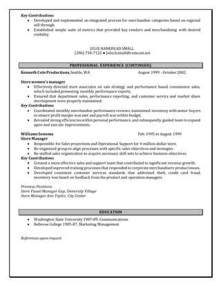 Key Contributions
 Developed and implemented an integrated process for merchandise categories based on regional
sell through.
 Established simple suite of metrics that provided key vendors and merchandising with desired
visibility.
JULIE BANKHEAD SMALL
(206) 734-7122 ● Julie.b.small@comcast.net
PROFESSIONAL EXPERIENCE (CONTINUED)
Kenneth ColeProductions,Seattle, WA August 1999 - October2002
Storewomen’smanager
 Effectively directed store associates on sale strategy and performance based commission sales,
which included presenting monthly performance reports.
 Ensured that department sales, performance reporting, and customer service and market share
development were properly maintained.
Key Contributions
 Coordinated monthly merchandise performance reviews,maintained inventory withsenior buyers
to ensure profit margin was met and payroll was within budget.
 Revealed strong efficiencieswithinpersonal performance,and subsequently guided team toexpand
upon and execute improvements.
WilliamsSonoma Feb. 1995 to August 1999
StoreManager
 Responsible for Sales projections and Operational Support for 4-million-dollar store.
 Re-organized group to align processes with specific sales objectives and strategies.
 Re-staffed sales organization to acquire necessary skill sets to achieve business objectives.
Key Contributions
 Created a more effective sales and support team that contributed to significant revenue growth.
 Developedimproved training processes that responded to corporatemerchandisers productissues.
 Developed consistent customer services standards that addressed theft, credit card fraud,
inventory loss based on feedback from the product and operation managers.
Previous Positions:
Store Visual Manager Gap, University Village
Store Manager Ann Taylor, City Center
EDUCATION
 Washington State University 1987-89, Communications
 Bellevue College 1985-87, Marketing Management
Referencesuponrequest
 
